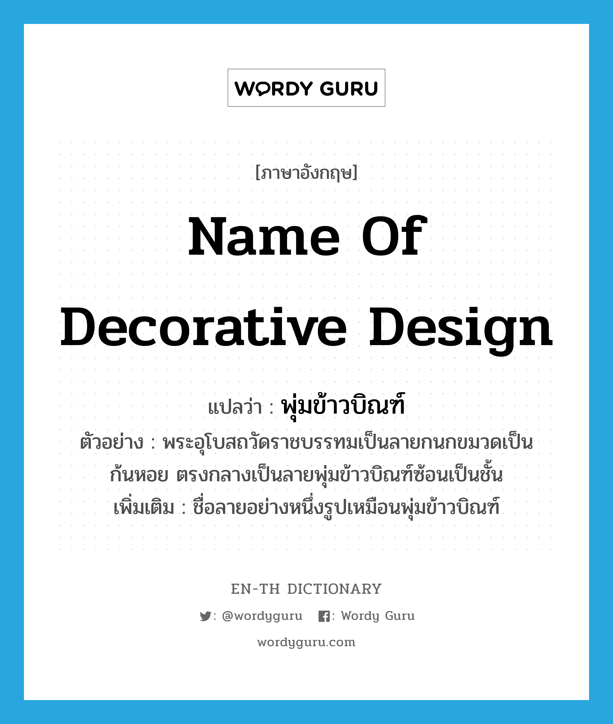 name of decorative design แปลว่า?, คำศัพท์ภาษาอังกฤษ name of decorative design แปลว่า พุ่มข้าวบิณฑ์ ประเภท N ตัวอย่าง พระอุโบสถวัดราชบรรทมเป็นลายกนกขมวดเป็นก้นหอย ตรงกลางเป็นลายพุ่มข้าวบิณฑ์ซ้อนเป็นชั้น เพิ่มเติม ชื่อลายอย่างหนึ่งรูปเหมือนพุ่มข้าวบิณฑ์ หมวด N