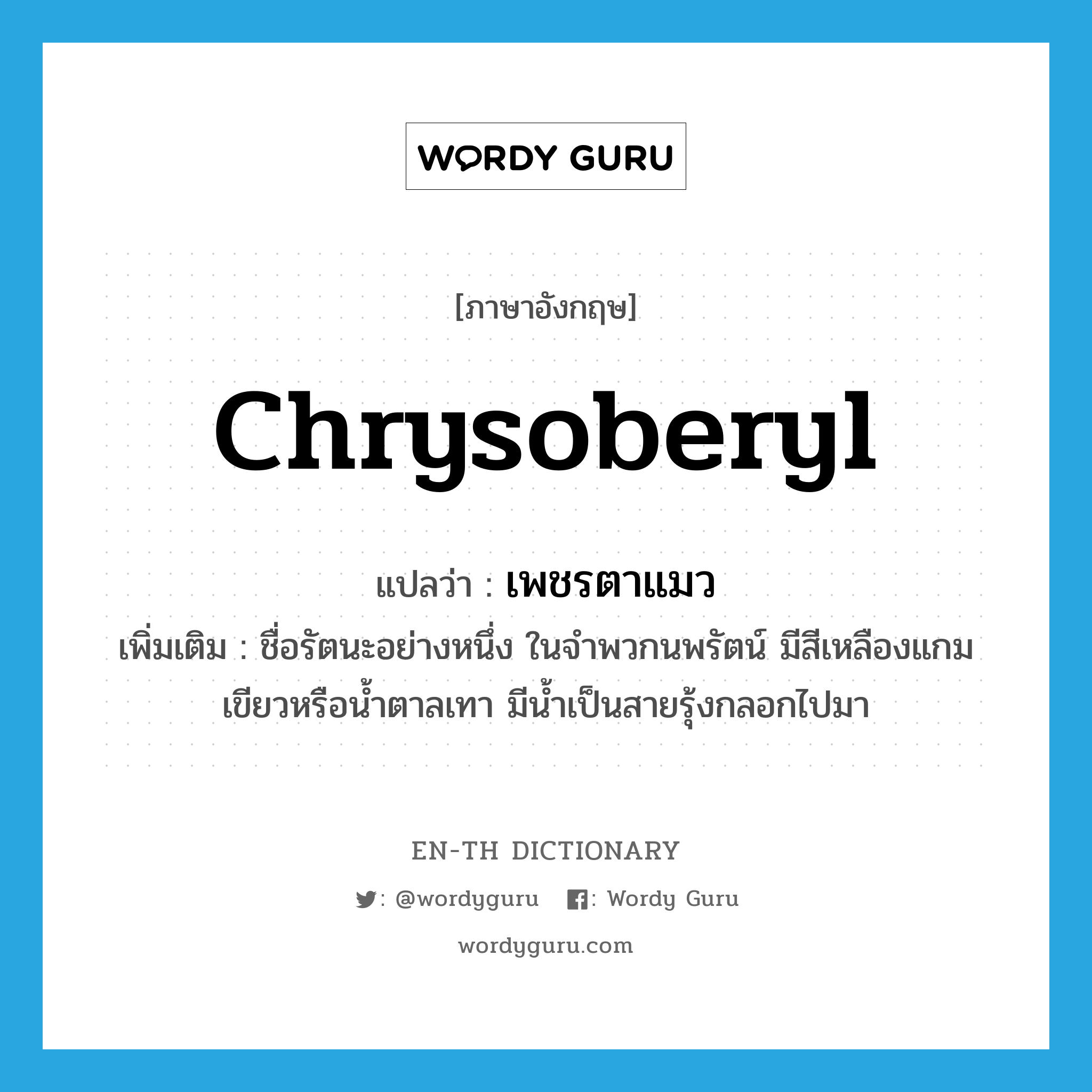 chrysoberyl แปลว่า?, คำศัพท์ภาษาอังกฤษ chrysoberyl แปลว่า เพชรตาแมว ประเภท N เพิ่มเติม ชื่อรัตนะอย่างหนึ่ง ในจำพวกนพรัตน์ มีสีเหลืองแกมเขียวหรือน้ำตาลเทา มีน้ำเป็นสายรุ้งกลอกไปมา หมวด N