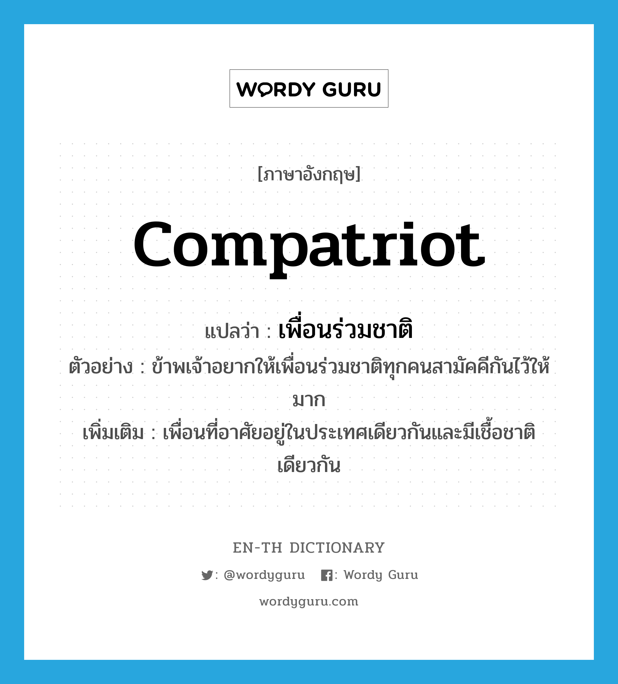 compatriot แปลว่า?, คำศัพท์ภาษาอังกฤษ compatriot แปลว่า เพื่อนร่วมชาติ ประเภท N ตัวอย่าง ข้าพเจ้าอยากให้เพื่อนร่วมชาติทุกคนสามัคคีกันไว้ให้มาก เพิ่มเติม เพื่อนที่อาศัยอยู่ในประเทศเดียวกันและมีเชื้อชาติเดียวกัน หมวด N