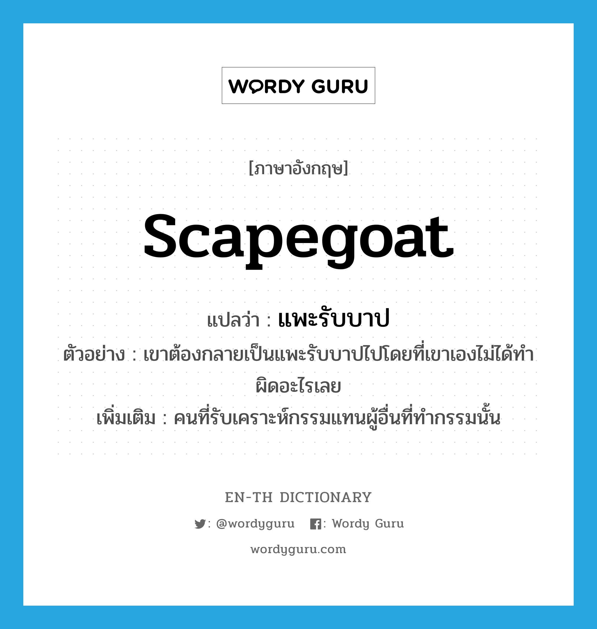 scapegoat แปลว่า?, คำศัพท์ภาษาอังกฤษ scapegoat แปลว่า แพะรับบาป ประเภท N ตัวอย่าง เขาต้องกลายเป็นแพะรับบาปไปโดยที่เขาเองไม่ได้ทำผิดอะไรเลย เพิ่มเติม คนที่รับเคราะห์กรรมแทนผู้อื่นที่ทำกรรมนั้น หมวด N