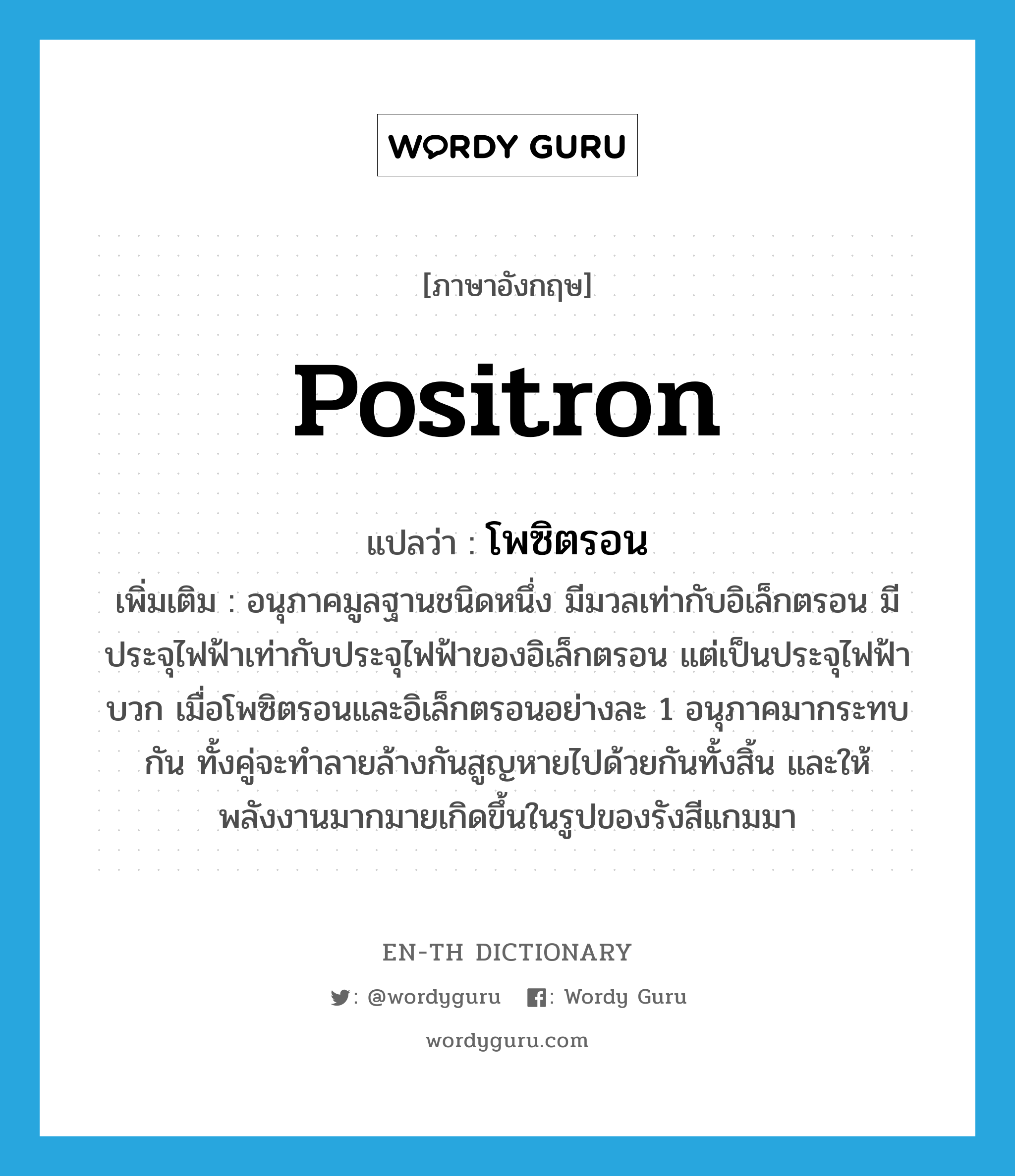 positron แปลว่า?, คำศัพท์ภาษาอังกฤษ positron แปลว่า โพซิตรอน ประเภท N เพิ่มเติม อนุภาคมูลฐานชนิดหนึ่ง มีมวลเท่ากับอิเล็กตรอน มีประจุไฟฟ้าเท่ากับประจุไฟฟ้าของอิเล็กตรอน แต่เป็นประจุไฟฟ้าบวก เมื่อโพซิตรอนและอิเล็กตรอนอย่างละ 1 อนุภาคมากระทบกัน ทั้งคู่จะทำลายล้างกันสูญหายไปด้วยกันทั้งสิ้น และให้พลังงานมากมายเกิดขึ้นในรูปของรังสีแกมมา หมวด N