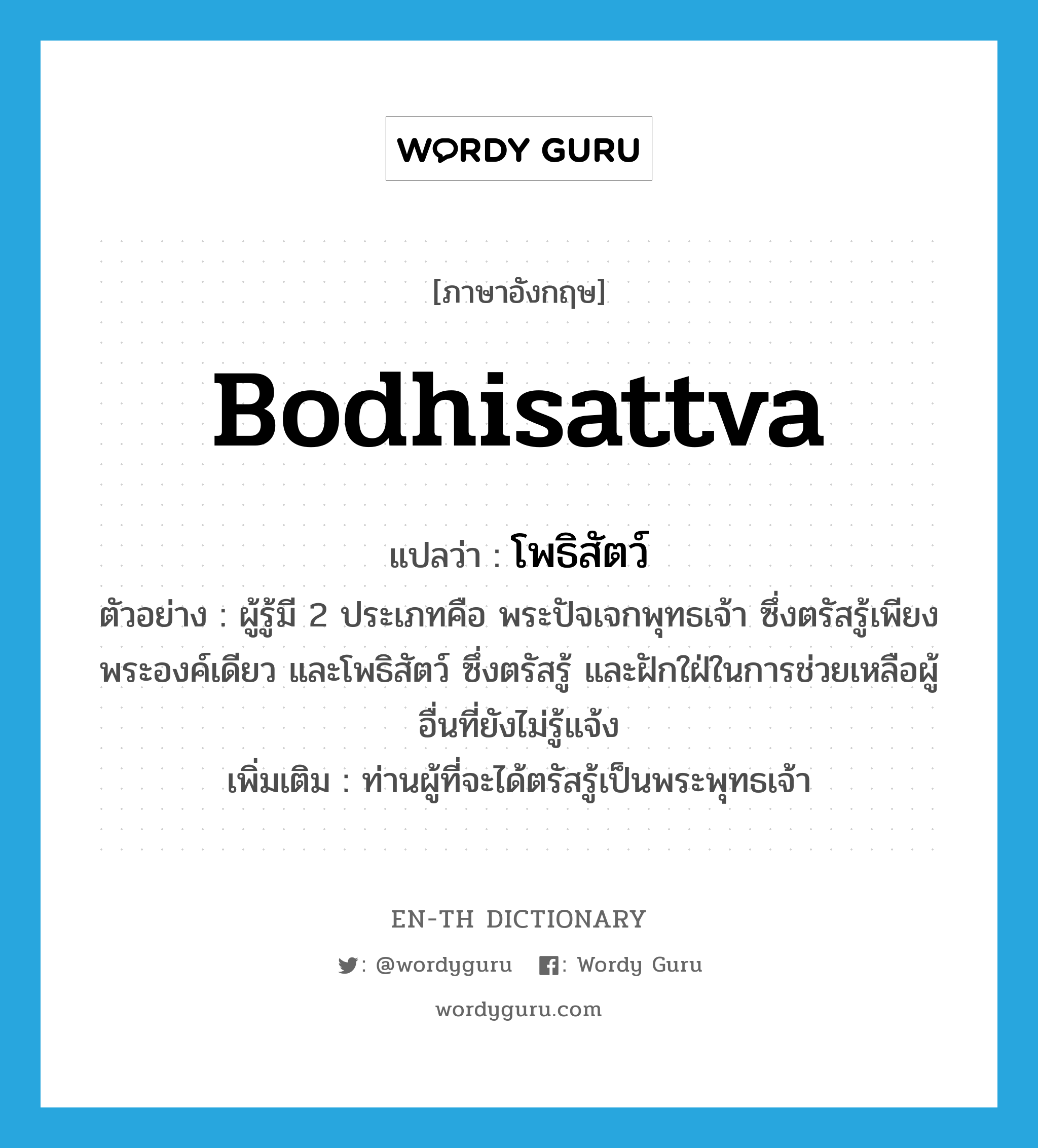 Bodhisattva แปลว่า?, คำศัพท์ภาษาอังกฤษ Bodhisattva แปลว่า โพธิสัตว์ ประเภท N ตัวอย่าง ผู้รู้มี 2 ประเภทคือ พระปัจเจกพุทธเจ้า ซึ่งตรัสรู้เพียงพระองค์เดียว และโพธิสัตว์ ซึ่งตรัสรู้ และฝักใฝ่ในการช่วยเหลือผู้อื่นที่ยังไม่รู้แจ้ง เพิ่มเติม ท่านผู้ที่จะได้ตรัสรู้เป็นพระพุทธเจ้า หมวด N