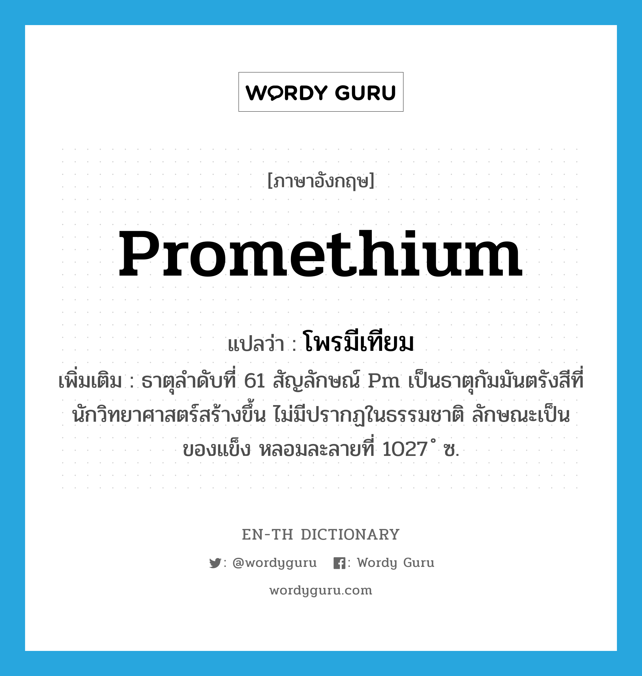 promethium แปลว่า?, คำศัพท์ภาษาอังกฤษ promethium แปลว่า โพรมีเทียม ประเภท N เพิ่มเติม ธาตุลำดับที่ 61 สัญลักษณ์ Pm เป็นธาตุกัมมันตรังสีที่นักวิทยาศาสตร์สร้างขึ้น ไม่มีปรากฏในธรรมชาติ ลักษณะเป็นของแข็ง หลอมละลายที่ 1027 ํ ซ. หมวด N