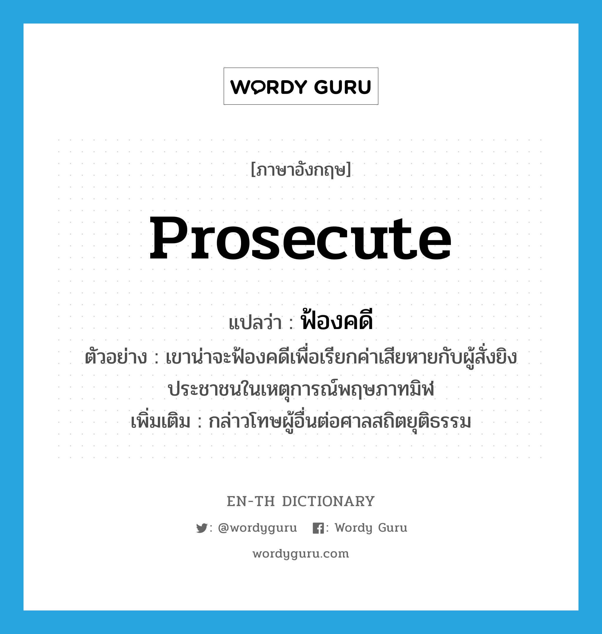 prosecute แปลว่า?, คำศัพท์ภาษาอังกฤษ prosecute แปลว่า ฟ้องคดี ประเภท V ตัวอย่าง เขาน่าจะฟ้องคดีเพื่อเรียกค่าเสียหายกับผู้สั่งยิงประชาชนในเหตุการณ์พฤษภาทมิฬ เพิ่มเติม กล่าวโทษผู้อื่นต่อศาลสถิตยุติธรรม หมวด V