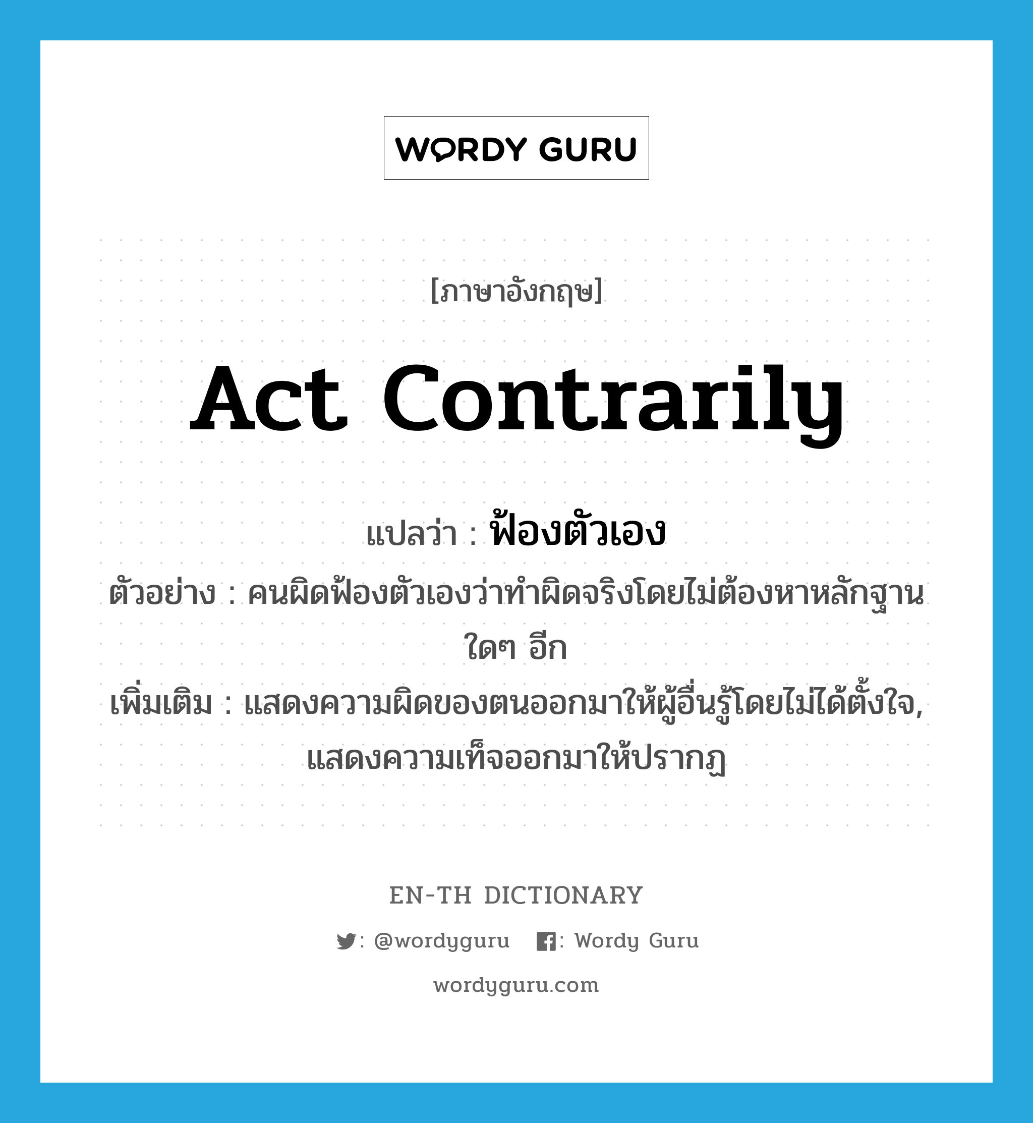 act contrarily แปลว่า?, คำศัพท์ภาษาอังกฤษ act contrarily แปลว่า ฟ้องตัวเอง ประเภท V ตัวอย่าง คนผิดฟ้องตัวเองว่าทำผิดจริงโดยไม่ต้องหาหลักฐานใดๆ อีก เพิ่มเติม แสดงความผิดของตนออกมาให้ผู้อื่นรู้โดยไม่ได้ตั้งใจ, แสดงความเท็จออกมาให้ปรากฏ หมวด V