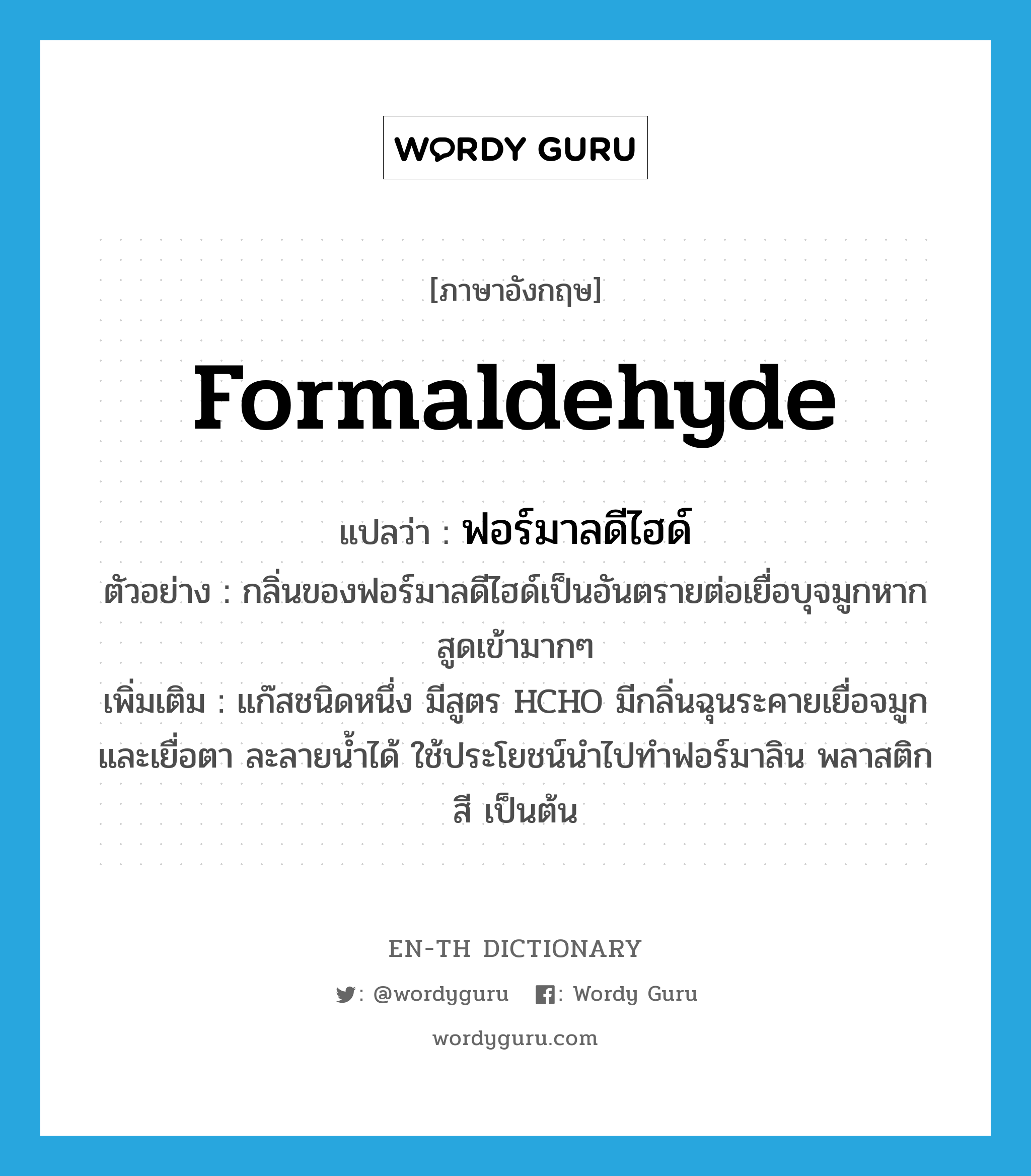 formaldehyde แปลว่า?, คำศัพท์ภาษาอังกฤษ formaldehyde แปลว่า ฟอร์มาลดีไฮด์ ประเภท N ตัวอย่าง กลิ่นของฟอร์มาลดีไฮด์เป็นอันตรายต่อเยื่อบุจมูกหากสูดเข้ามากๆ เพิ่มเติม แก๊สชนิดหนึ่ง มีสูตร HCHO มีกลิ่นฉุนระคายเยื่อจมูกและเยื่อตา ละลายน้ำได้ ใช้ประโยชน์นำไปทำฟอร์มาลิน พลาสติก สี เป็นต้น หมวด N