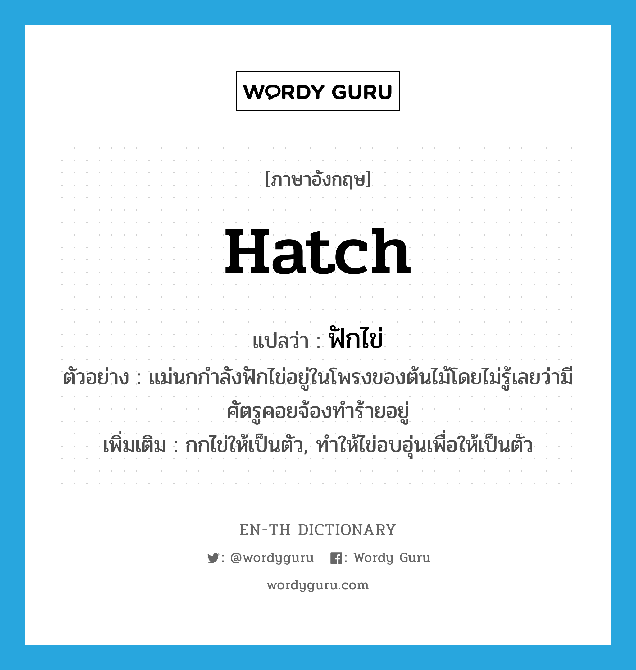 hatch แปลว่า?, คำศัพท์ภาษาอังกฤษ hatch แปลว่า ฟักไข่ ประเภท V ตัวอย่าง แม่นกกำลังฟักไข่อยู่ในโพรงของต้นไม้โดยไม่รู้เลยว่ามีศัตรูคอยจ้องทำร้ายอยู่ เพิ่มเติม กกไข่ให้เป็นตัว, ทำให้ไข่อบอุ่นเพื่อให้เป็นตัว หมวด V