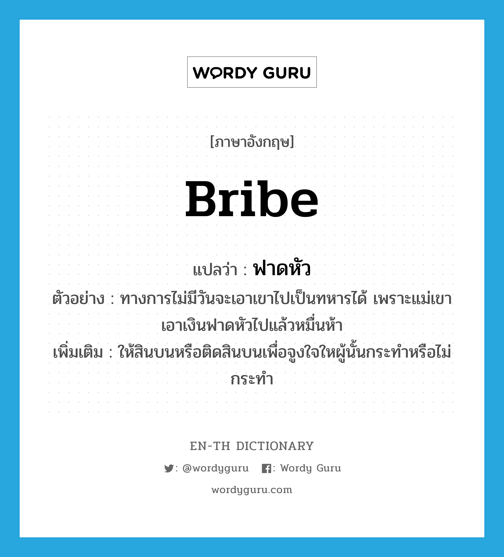 bribe แปลว่า?, คำศัพท์ภาษาอังกฤษ bribe แปลว่า ฟาดหัว ประเภท V ตัวอย่าง ทางการไม่มีวันจะเอาเขาไปเป็นทหารได้ เพราะแม่เขาเอาเงินฟาดหัวไปแล้วหมื่นห้า เพิ่มเติม ให้สินบนหรือติดสินบนเพื่อจูงใจใหผู้นั้นกระทำหรือไม่กระทำ หมวด V