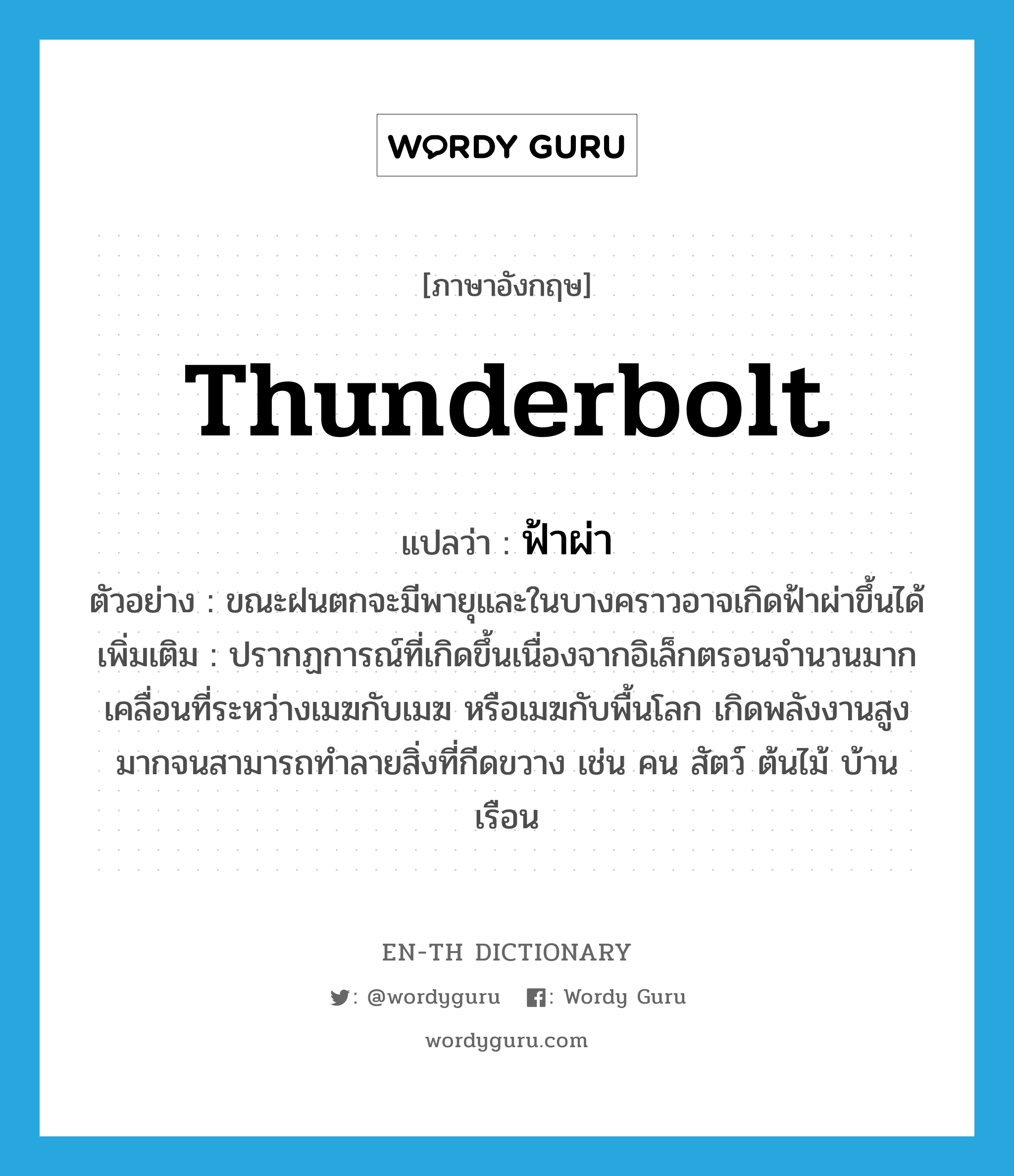 thunderbolt แปลว่า?, คำศัพท์ภาษาอังกฤษ thunderbolt แปลว่า ฟ้าผ่า ประเภท N ตัวอย่าง ขณะฝนตกจะมีพายุและในบางคราวอาจเกิดฟ้าผ่าขึ้นได้ เพิ่มเติม ปรากฏการณ์ที่เกิดขึ้นเนื่องจากอิเล็กตรอนจำนวนมากเคลื่อนที่ระหว่างเมฆกับเมฆ หรือเมฆกับพื้นโลก เกิดพลังงานสูงมากจนสามารถทำลายสิ่งที่กีดขวาง เช่น คน สัตว์ ต้นไม้ บ้านเรือน หมวด N