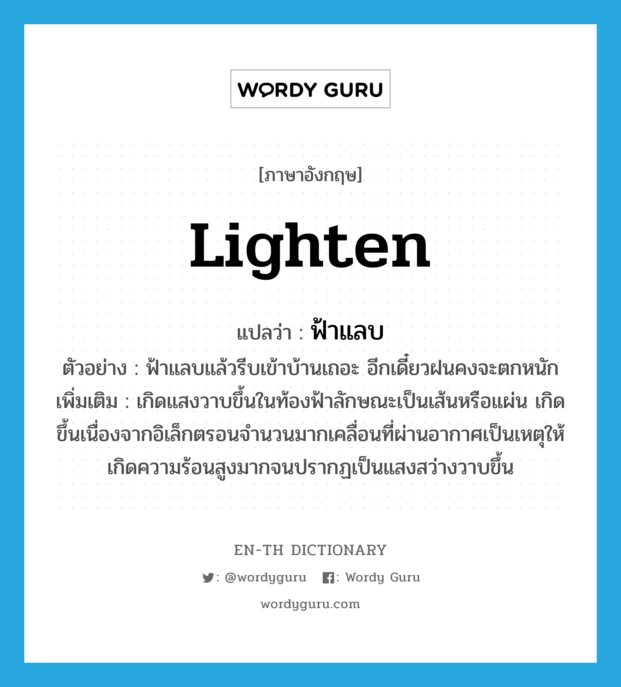 lighten แปลว่า?, คำศัพท์ภาษาอังกฤษ lighten แปลว่า ฟ้าแลบ ประเภท V ตัวอย่าง ฟ้าแลบแล้วรีบเข้าบ้านเถอะ อีกเดี๋ยวฝนคงจะตกหนัก เพิ่มเติม เกิดแสงวาบขึ้นในท้องฟ้าลักษณะเป็นเส้นหรือแผ่น เกิดขึ้นเนื่องจากอิเล็กตรอนจำนวนมากเคลื่อนที่ผ่านอากาศเป็นเหตุให้เกิดความร้อนสูงมากจนปรากฏเป็นแสงสว่างวาบขึ้น หมวด V