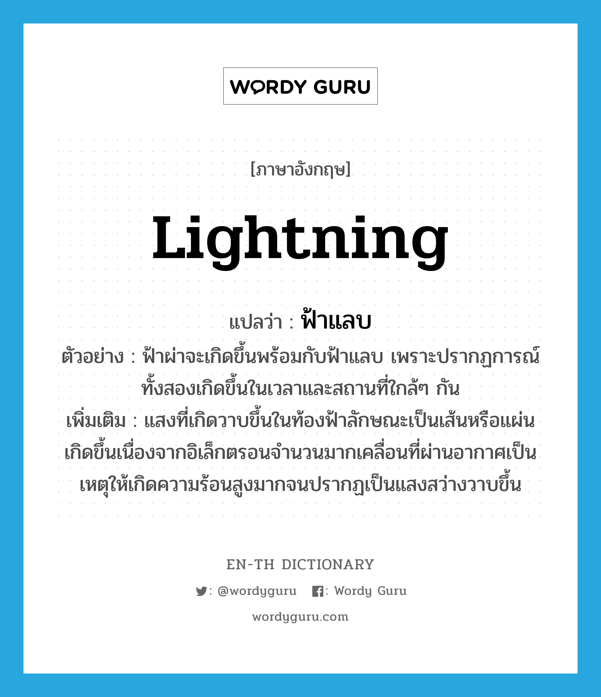 lightning แปลว่า?, คำศัพท์ภาษาอังกฤษ lightning แปลว่า ฟ้าแลบ ประเภท N ตัวอย่าง ฟ้าผ่าจะเกิดขึ้นพร้อมกับฟ้าแลบ เพราะปรากฏการณ์ทั้งสองเกิดขึ้นในเวลาและสถานที่ใกล้ๆ กัน เพิ่มเติม แสงที่เกิดวาบขึ้นในท้องฟ้าลักษณะเป็นเส้นหรือแผ่น เกิดขึ้นเนื่องจากอิเล็กตรอนจำนวนมากเคลื่อนที่ผ่านอากาศเป็นเหตุให้เกิดความร้อนสูงมากจนปรากฏเป็นแสงสว่างวาบขึ้น หมวด N