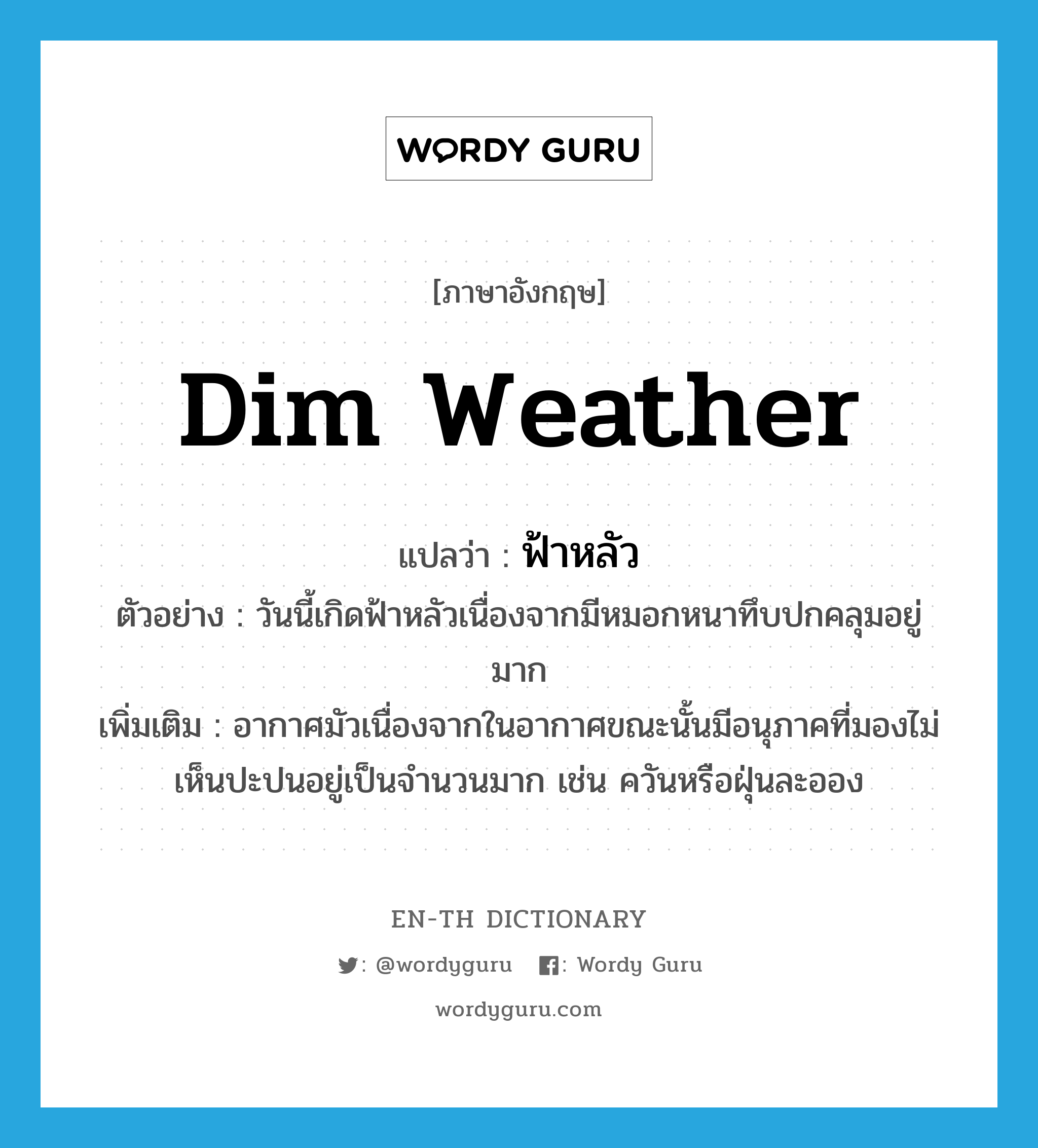 dim weather แปลว่า?, คำศัพท์ภาษาอังกฤษ dim weather แปลว่า ฟ้าหลัว ประเภท N ตัวอย่าง วันนี้เกิดฟ้าหลัวเนื่องจากมีหมอกหนาทึบปกคลุมอยู่มาก เพิ่มเติม อากาศมัวเนื่องจากในอากาศขณะนั้นมีอนุภาคที่มองไม่เห็นปะปนอยู่เป็นจำนวนมาก เช่น ควันหรือฝุ่นละออง หมวด N