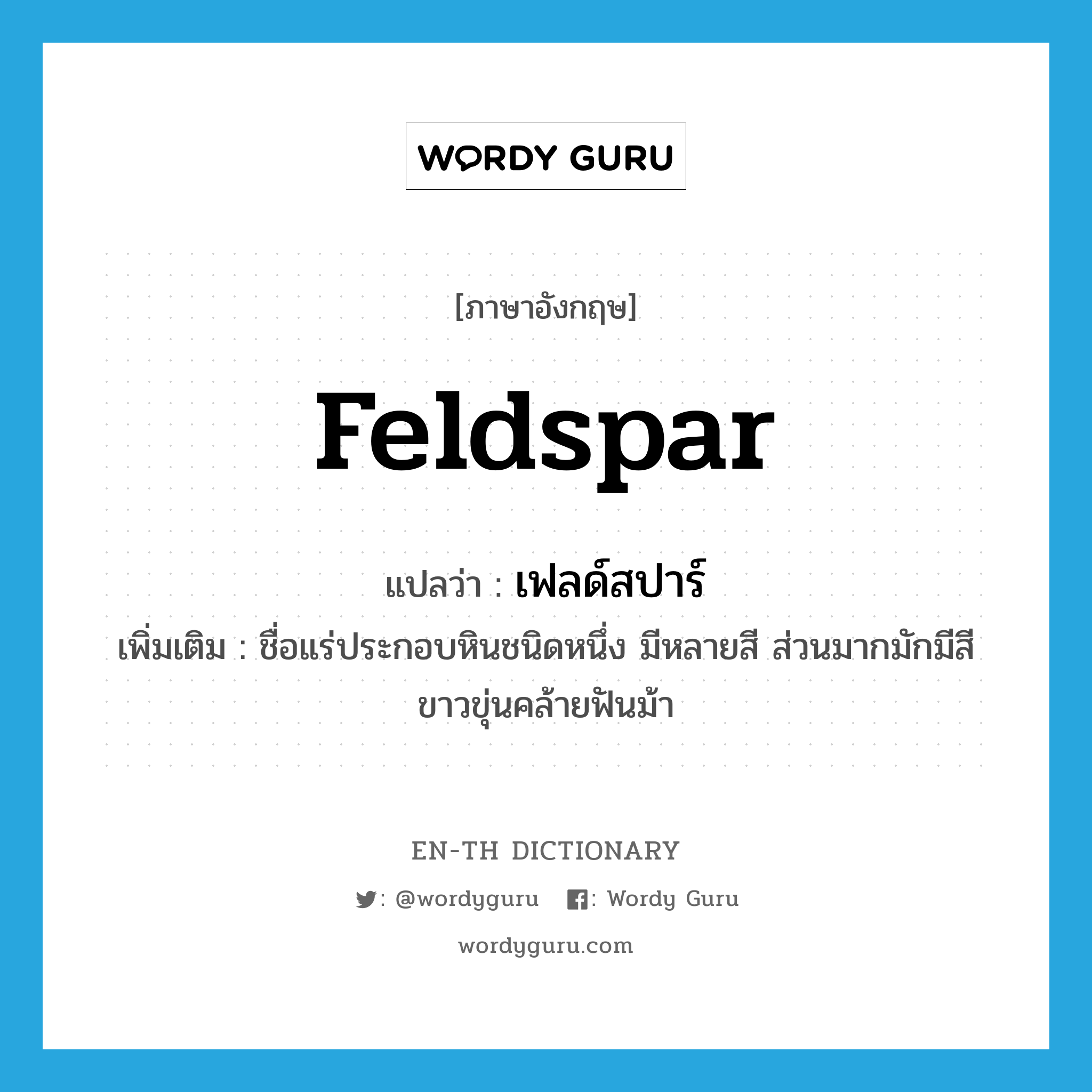 feldspar แปลว่า?, คำศัพท์ภาษาอังกฤษ feldspar แปลว่า เฟลด์สปาร์ ประเภท N เพิ่มเติม ชื่อแร่ประกอบหินชนิดหนึ่ง มีหลายสี ส่วนมากมักมีสีขาวขุ่นคล้ายฟันม้า หมวด N