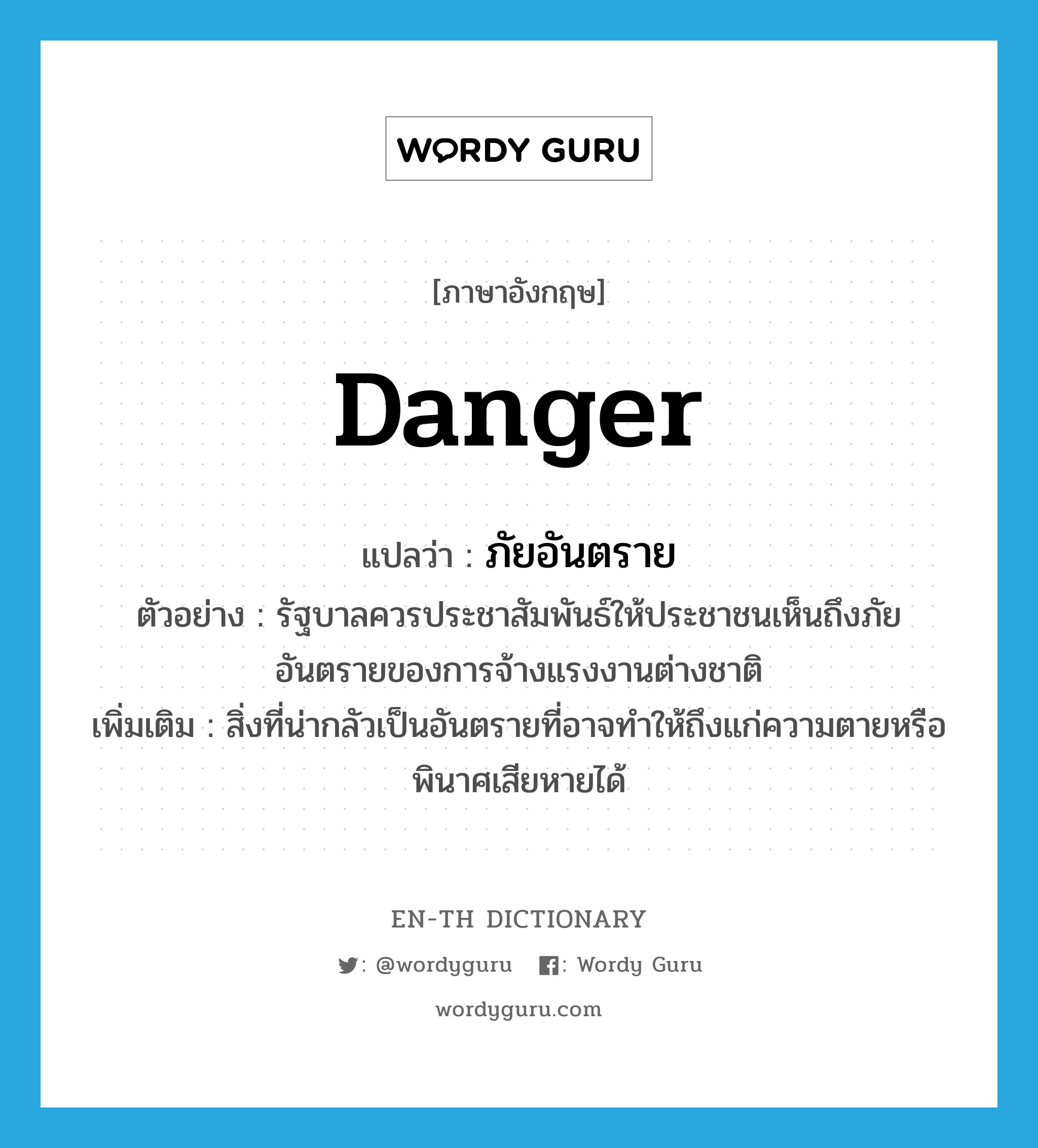 danger แปลว่า?, คำศัพท์ภาษาอังกฤษ danger แปลว่า ภัยอันตราย ประเภท N ตัวอย่าง รัฐบาลควรประชาสัมพันธ์ให้ประชาชนเห็นถึงภัยอันตรายของการจ้างแรงงานต่างชาติ เพิ่มเติม สิ่งที่น่ากลัวเป็นอันตรายที่อาจทำให้ถึงแก่ความตายหรือพินาศเสียหายได้ หมวด N