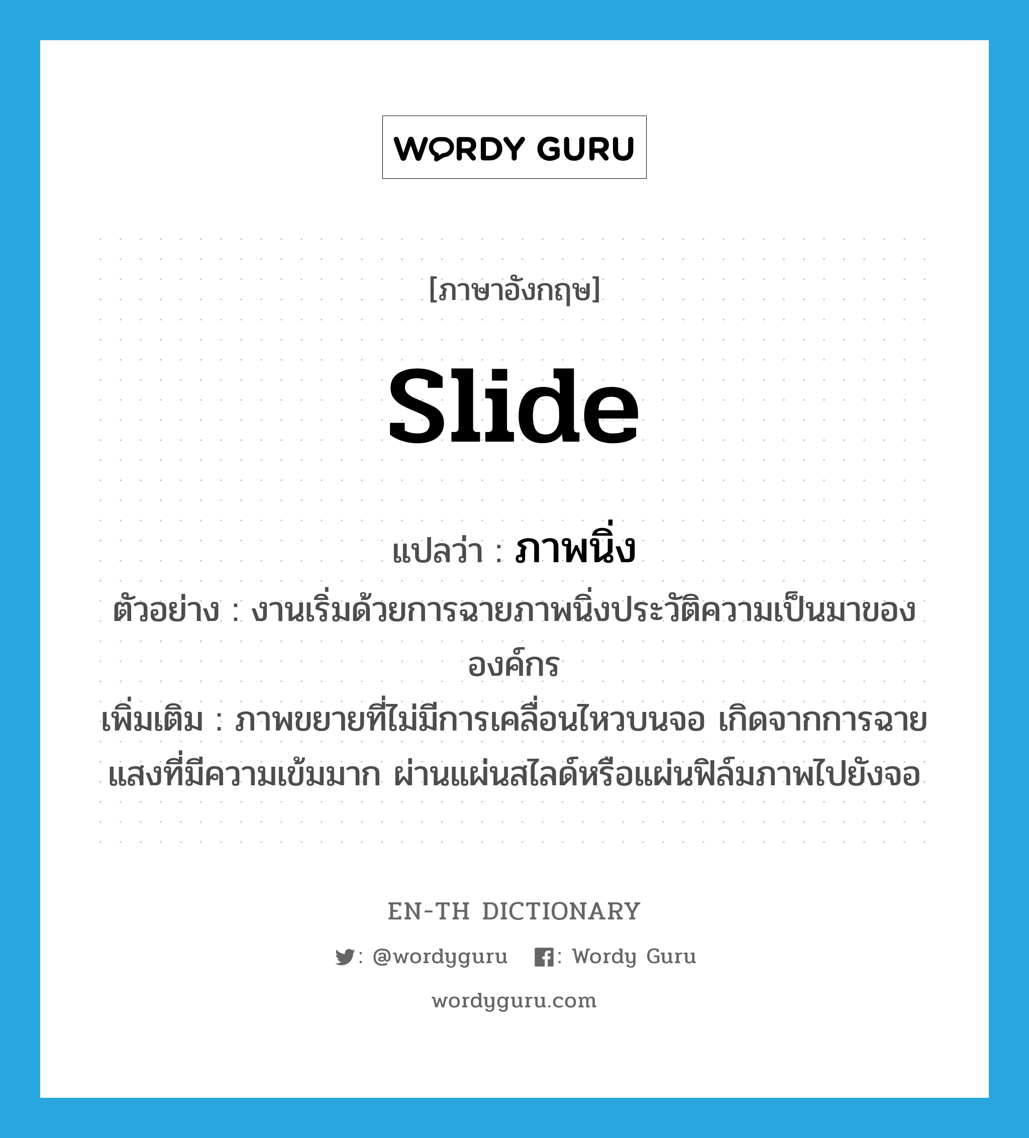 slide แปลว่า?, คำศัพท์ภาษาอังกฤษ slide แปลว่า ภาพนิ่ง ประเภท N ตัวอย่าง งานเริ่มด้วยการฉายภาพนิ่งประวัติความเป็นมาขององค์กร เพิ่มเติม ภาพขยายที่ไม่มีการเคลื่อนไหวบนจอ เกิดจากการฉายแสงที่มีความเข้มมาก ผ่านแผ่นสไลด์หรือแผ่นฟิล์มภาพไปยังจอ หมวด N