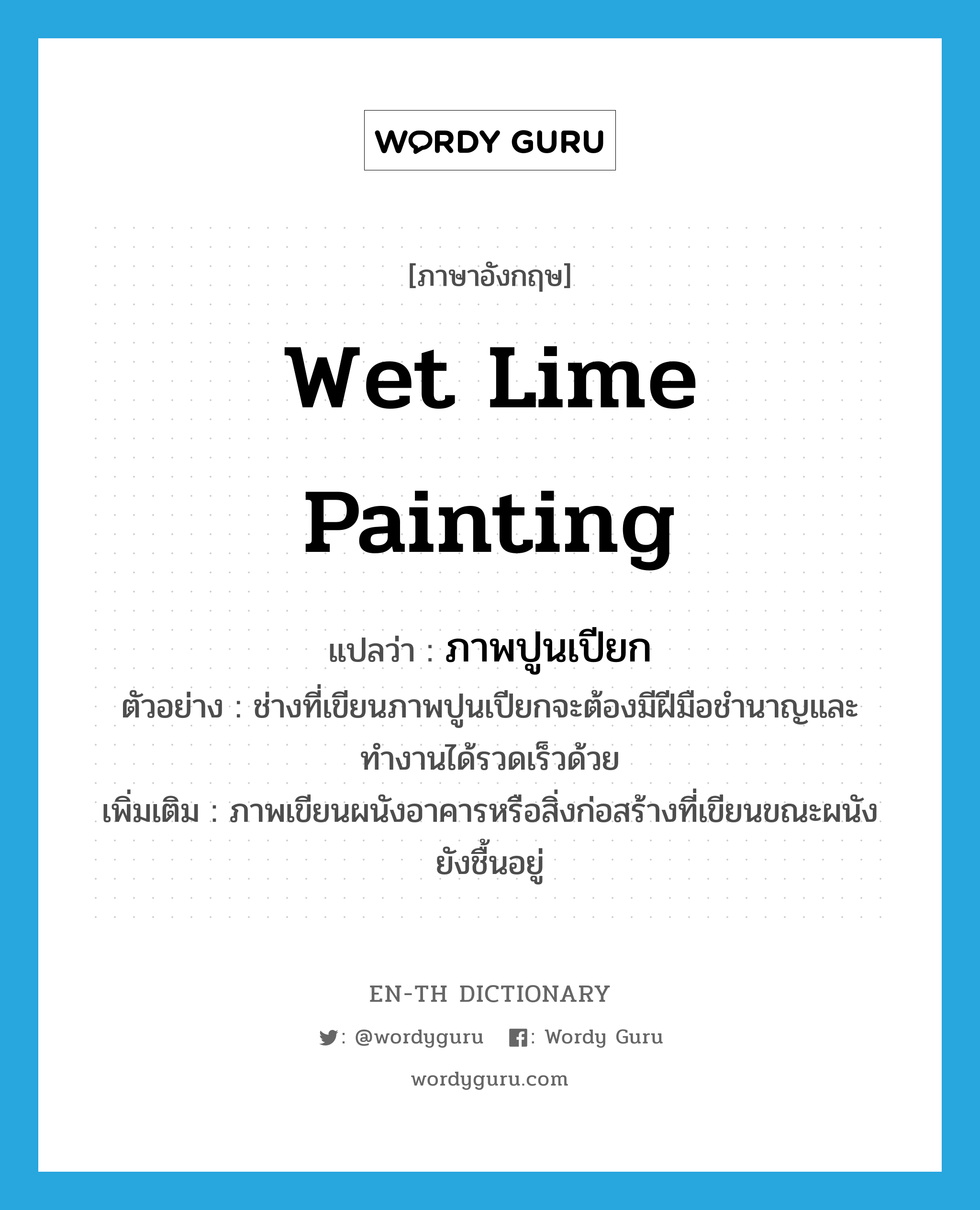 wet lime painting แปลว่า?, คำศัพท์ภาษาอังกฤษ wet lime painting แปลว่า ภาพปูนเปียก ประเภท N ตัวอย่าง ช่างที่เขียนภาพปูนเปียกจะต้องมีฝีมือชำนาญและทำงานได้รวดเร็วด้วย เพิ่มเติม ภาพเขียนผนังอาคารหรือสิ่งก่อสร้างที่เขียนขณะผนังยังชื้นอยู่ หมวด N