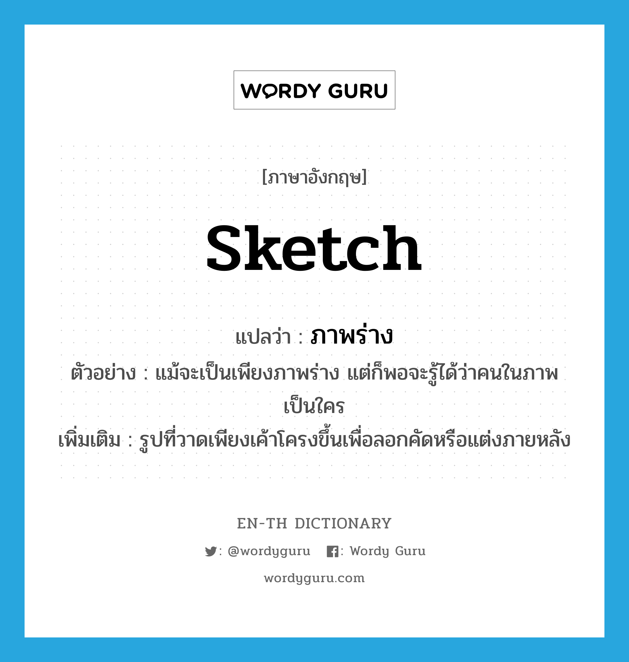 sketch แปลว่า?, คำศัพท์ภาษาอังกฤษ sketch แปลว่า ภาพร่าง ประเภท N ตัวอย่าง แม้จะเป็นเพียงภาพร่าง แต่ก็พอจะรู้ได้ว่าคนในภาพเป็นใคร เพิ่มเติม รูปที่วาดเพียงเค้าโครงขึ้นเพื่อลอกคัดหรือแต่งภายหลัง หมวด N