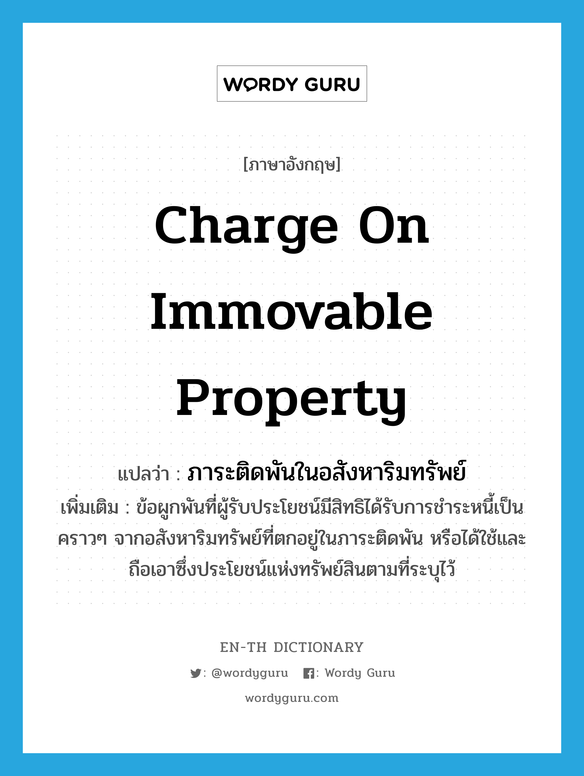 charge on immovable property แปลว่า?, คำศัพท์ภาษาอังกฤษ charge on immovable property แปลว่า ภาระติดพันในอสังหาริมทรัพย์ ประเภท N เพิ่มเติม ข้อผูกพันที่ผู้รับประโยชน์มีสิทธิได้รับการชำระหนี้เป็นคราวๆ จากอสังหาริมทรัพย์ที่ตกอยู่ในภาระติดพัน หรือได้ใช้และถือเอาซึ่งประโยชน์แห่งทรัพย์สินตามที่ระบุไว้ หมวด N