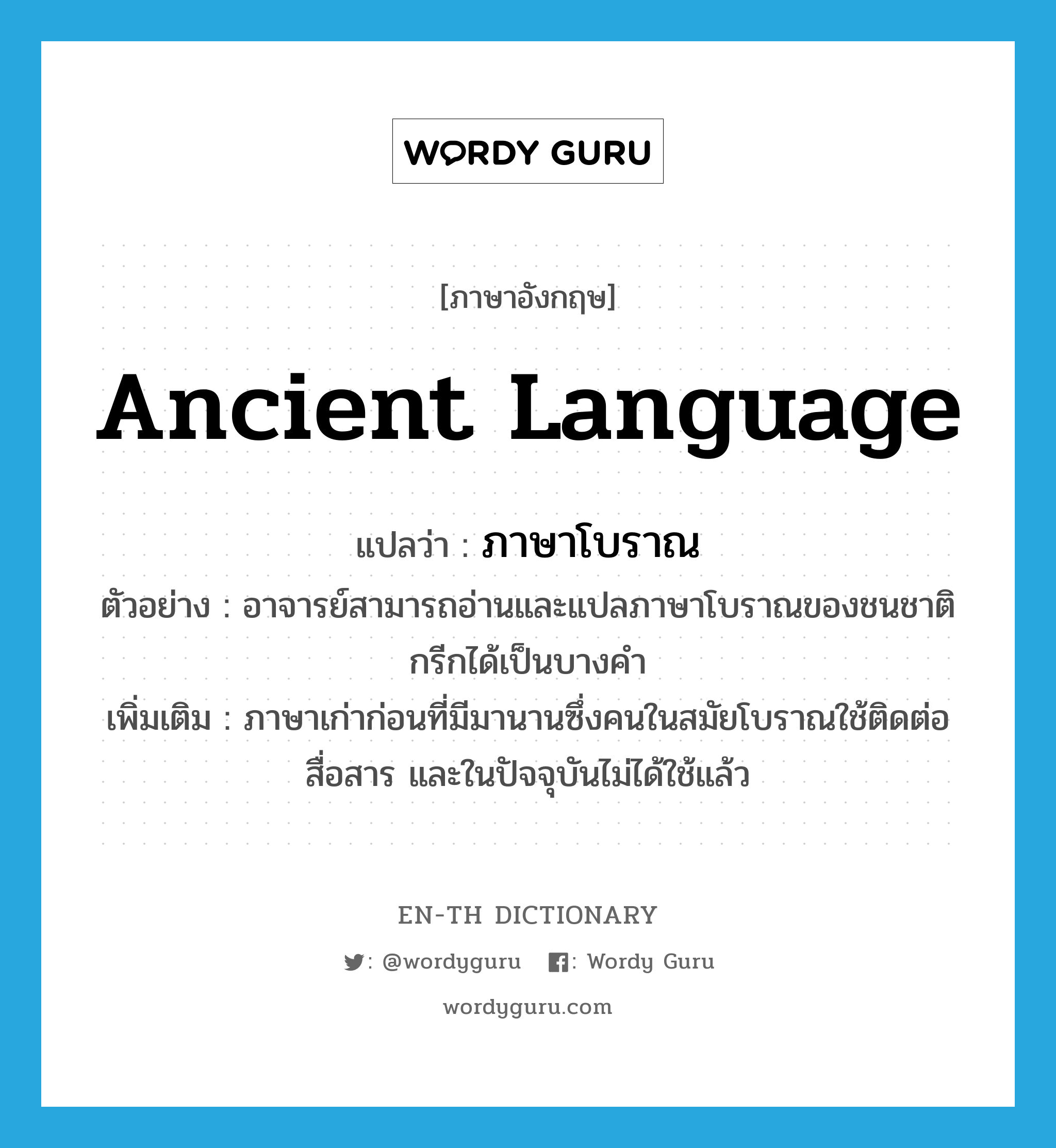 ancient language แปลว่า?, คำศัพท์ภาษาอังกฤษ ancient language แปลว่า ภาษาโบราณ ประเภท N ตัวอย่าง อาจารย์สามารถอ่านและแปลภาษาโบราณของชนชาติกรีกได้เป็นบางคำ เพิ่มเติม ภาษาเก่าก่อนที่มีมานานซึ่งคนในสมัยโบราณใช้ติดต่อสื่อสาร และในปัจจุบันไม่ได้ใช้แล้ว หมวด N