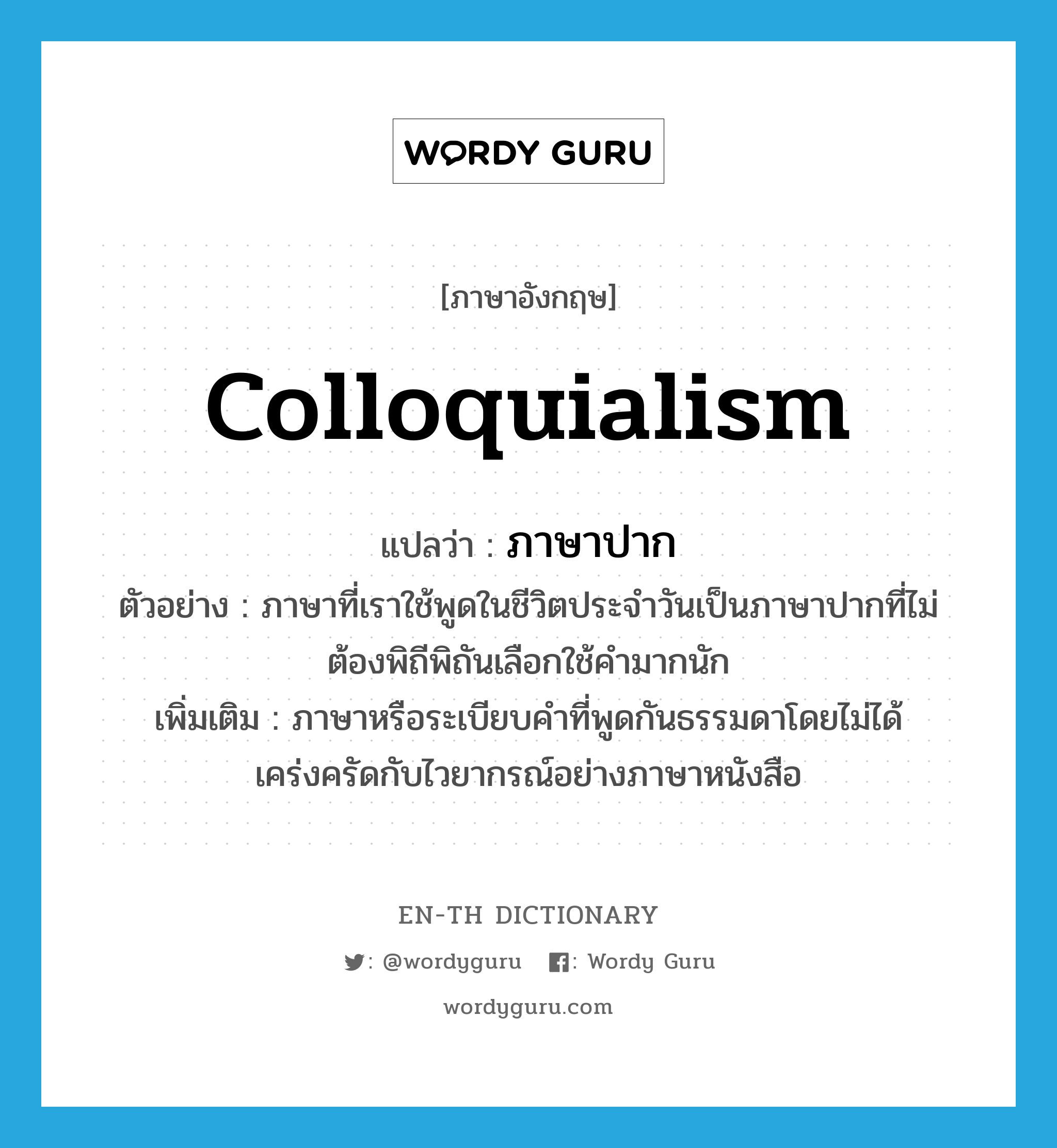 colloquialism แปลว่า?, คำศัพท์ภาษาอังกฤษ colloquialism แปลว่า ภาษาปาก ประเภท N ตัวอย่าง ภาษาที่เราใช้พูดในชีวิตประจำวันเป็นภาษาปากที่ไม่ต้องพิถีพิถันเลือกใช้คำมากนัก เพิ่มเติม ภาษาหรือระเบียบคำที่พูดกันธรรมดาโดยไม่ได้เคร่งครัดกับไวยากรณ์อย่างภาษาหนังสือ หมวด N