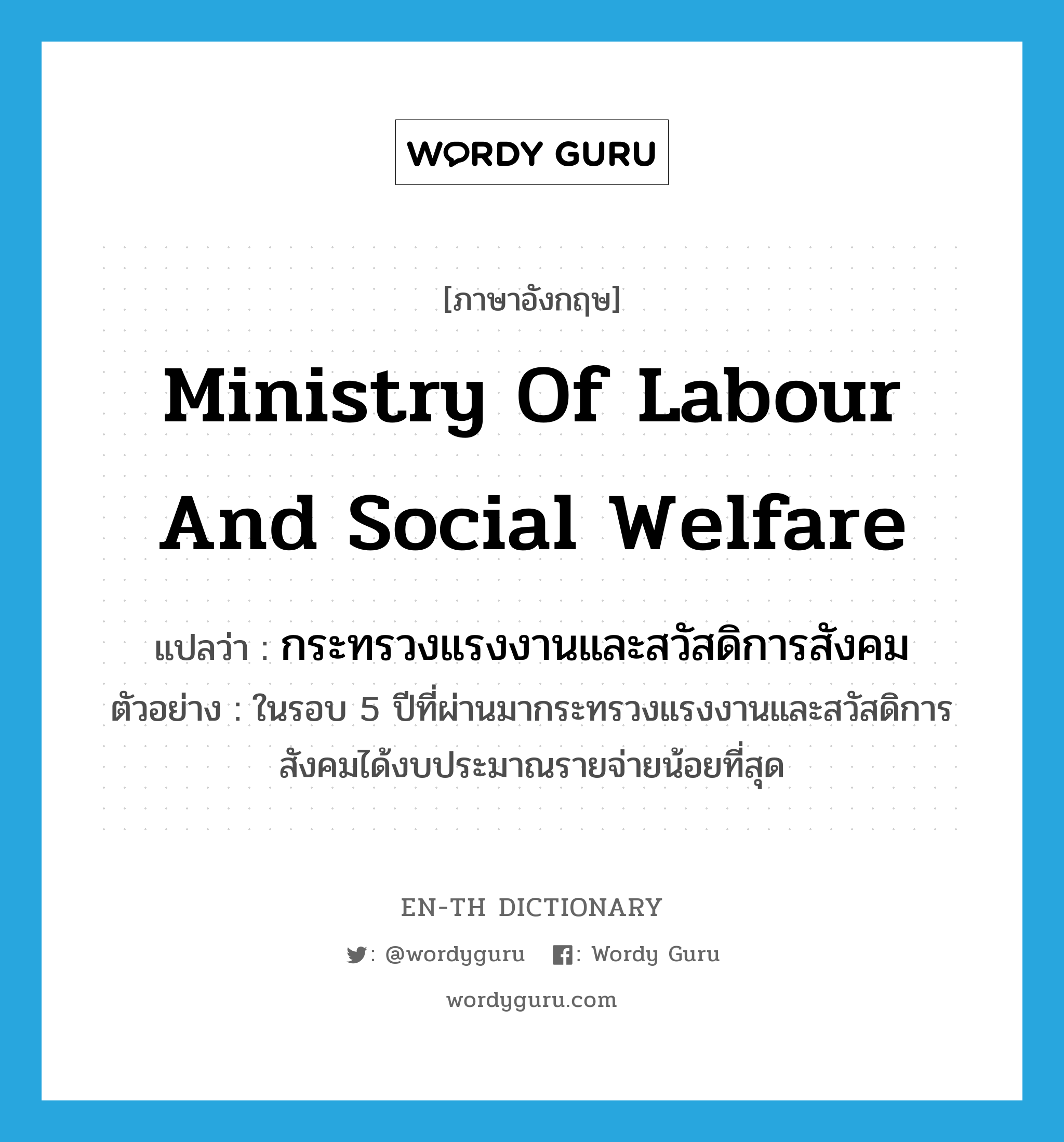 Ministry of Labour and Social Welfare แปลว่า?, คำศัพท์ภาษาอังกฤษ Ministry of Labour and Social Welfare แปลว่า กระทรวงแรงงานและสวัสดิการสังคม ประเภท N ตัวอย่าง ในรอบ 5 ปีที่ผ่านมากระทรวงแรงงานและสวัสดิการสังคมได้งบประมาณรายจ่ายน้อยที่สุด หมวด N