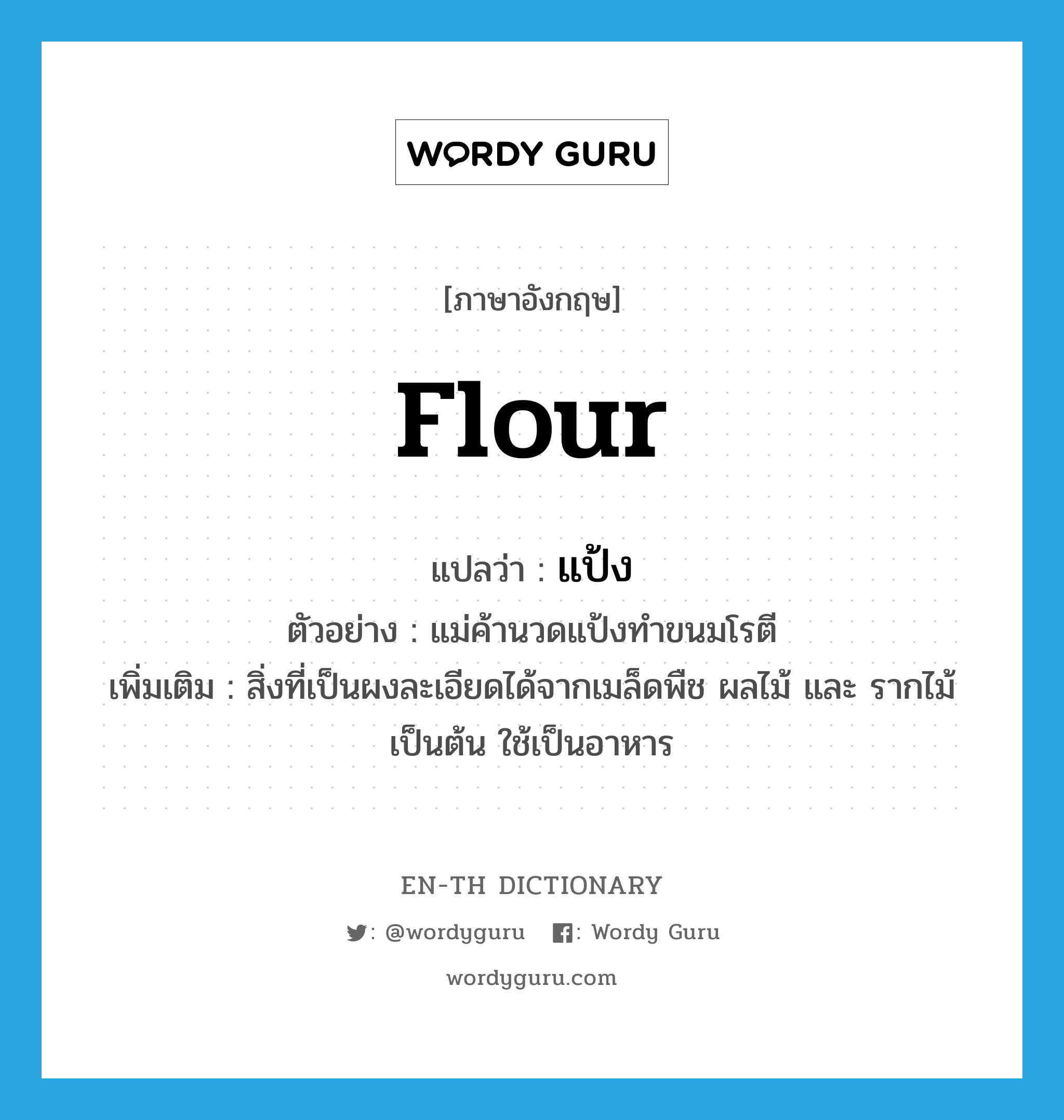 flour แปลว่า?, คำศัพท์ภาษาอังกฤษ flour แปลว่า แป้ง ประเภท N ตัวอย่าง แม่ค้านวดแป้งทำขนมโรตี เพิ่มเติม สิ่งที่เป็นผงละเอียดได้จากเมล็ดพืช ผลไม้ และ รากไม้ เป็นต้น ใช้เป็นอาหาร หมวด N