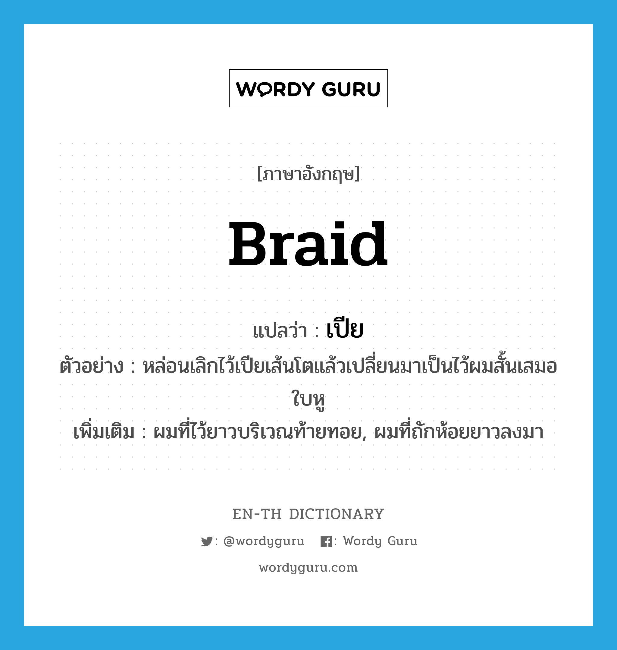 braid แปลว่า?, คำศัพท์ภาษาอังกฤษ braid แปลว่า เปีย ประเภท N ตัวอย่าง หล่อนเลิกไว้เปียเส้นโตแล้วเปลี่ยนมาเป็นไว้ผมสั้นเสมอใบหู เพิ่มเติม ผมที่ไว้ยาวบริเวณท้ายทอย, ผมที่ถักห้อยยาวลงมา หมวด N