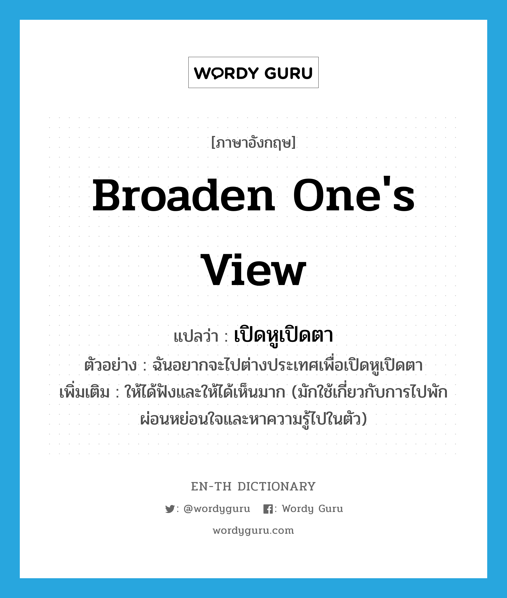 broaden one&#39;s view แปลว่า?, คำศัพท์ภาษาอังกฤษ broaden one&#39;s view แปลว่า เปิดหูเปิดตา ประเภท V ตัวอย่าง ฉันอยากจะไปต่างประเทศเพื่อเปิดหูเปิดตา เพิ่มเติม ให้ได้ฟังและให้ได้เห็นมาก (มักใช้เกี่ยวกับการไปพักผ่อนหย่อนใจและหาความรู้ไปในตัว) หมวด V