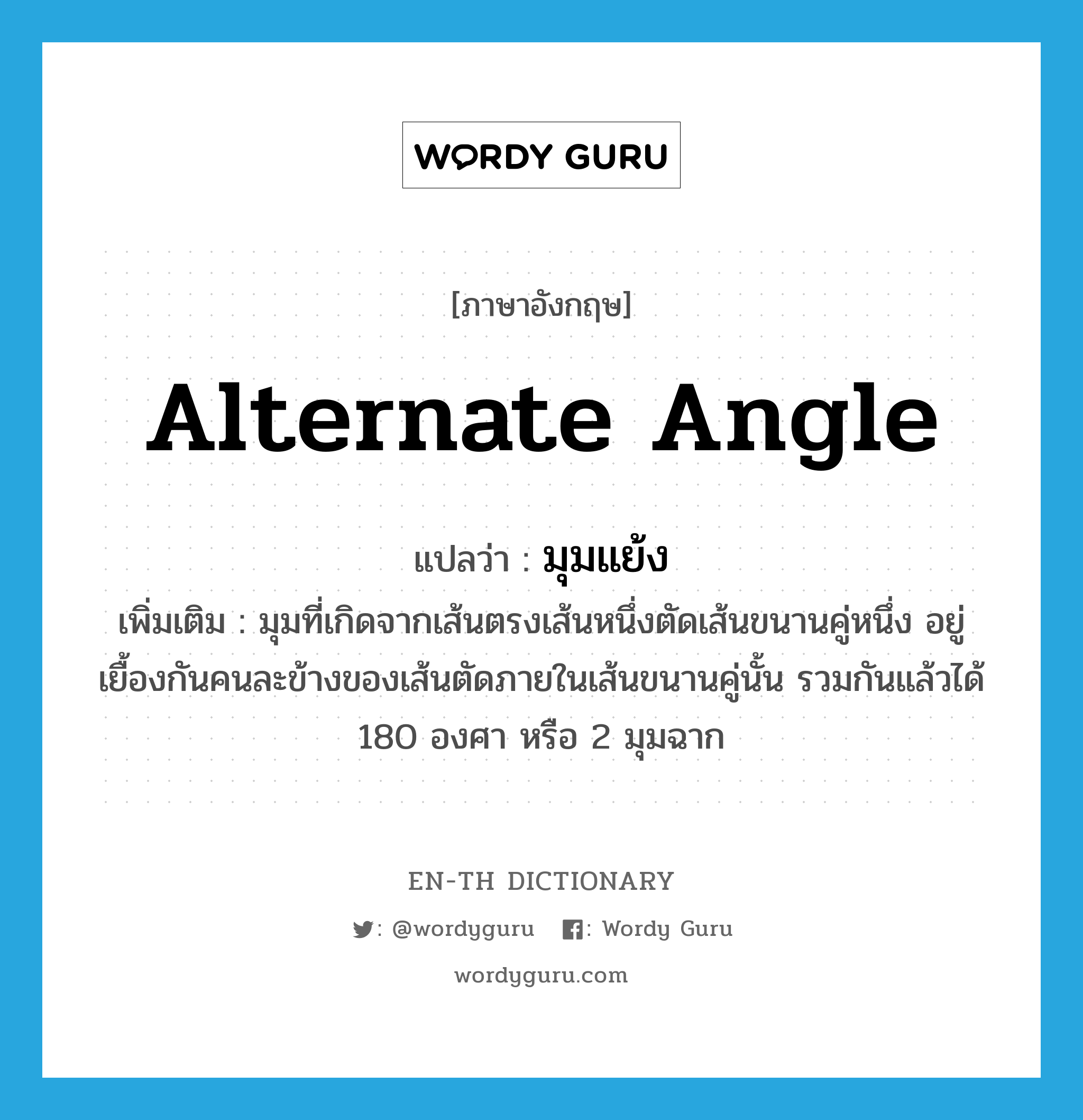 alternate angle แปลว่า?, คำศัพท์ภาษาอังกฤษ alternate angle แปลว่า มุมแย้ง ประเภท N เพิ่มเติม มุมที่เกิดจากเส้นตรงเส้นหนึ่งตัดเส้นขนานคู่หนึ่ง อยู่เยื้องกันคนละข้างของเส้นตัดภายในเส้นขนานคู่นั้น รวมกันแล้วได้ 180 องศา หรือ 2 มุมฉาก หมวด N