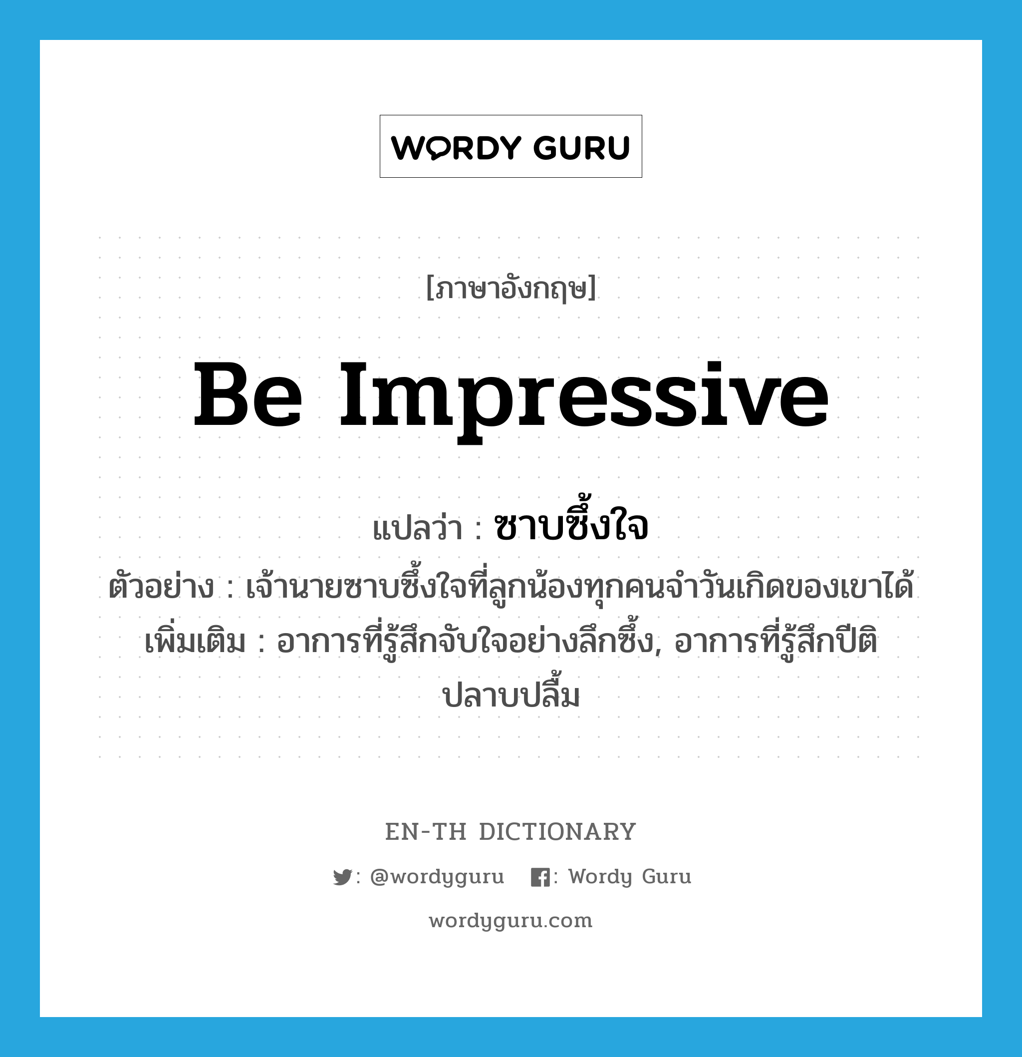 be impressive แปลว่า?, คำศัพท์ภาษาอังกฤษ be impressive แปลว่า ซาบซึ้งใจ ประเภท V ตัวอย่าง เจ้านายซาบซึ้งใจที่ลูกน้องทุกคนจำวันเกิดของเขาได้ เพิ่มเติม อาการที่รู้สึกจับใจอย่างลึกซึ้ง, อาการที่รู้สึกปีติ ปลาบปลื้ม หมวด V