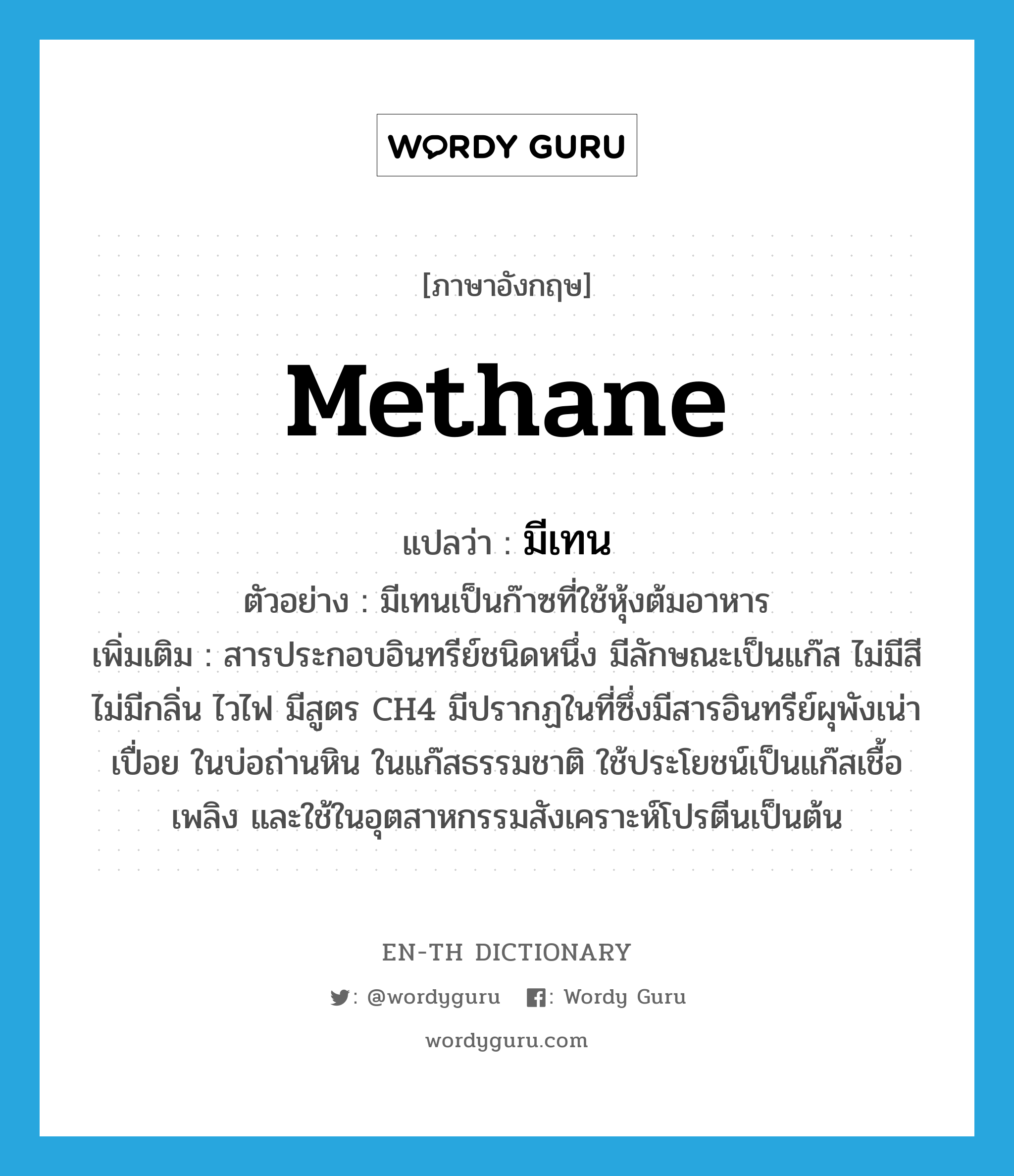 methane แปลว่า?, คำศัพท์ภาษาอังกฤษ methane แปลว่า มีเทน ประเภท N ตัวอย่าง มีเทนเป็นก๊าซที่ใช้หุ้งต้มอาหาร เพิ่มเติม สารประกอบอินทรีย์ชนิดหนึ่ง มีลักษณะเป็นแก๊ส ไม่มีสี ไม่มีกลิ่น ไวไฟ มีสูตร CH4 มีปรากฏในที่ซึ่งมีสารอินทรีย์ผุพังเน่าเปื่อย ในบ่อถ่านหิน ในแก๊สธรรมชาติ ใช้ประโยชน์เป็นแก๊สเชื้อเพลิง และใช้ในอุตสาหกรรมสังเคราะห์โปรตีนเป็นต้น หมวด N