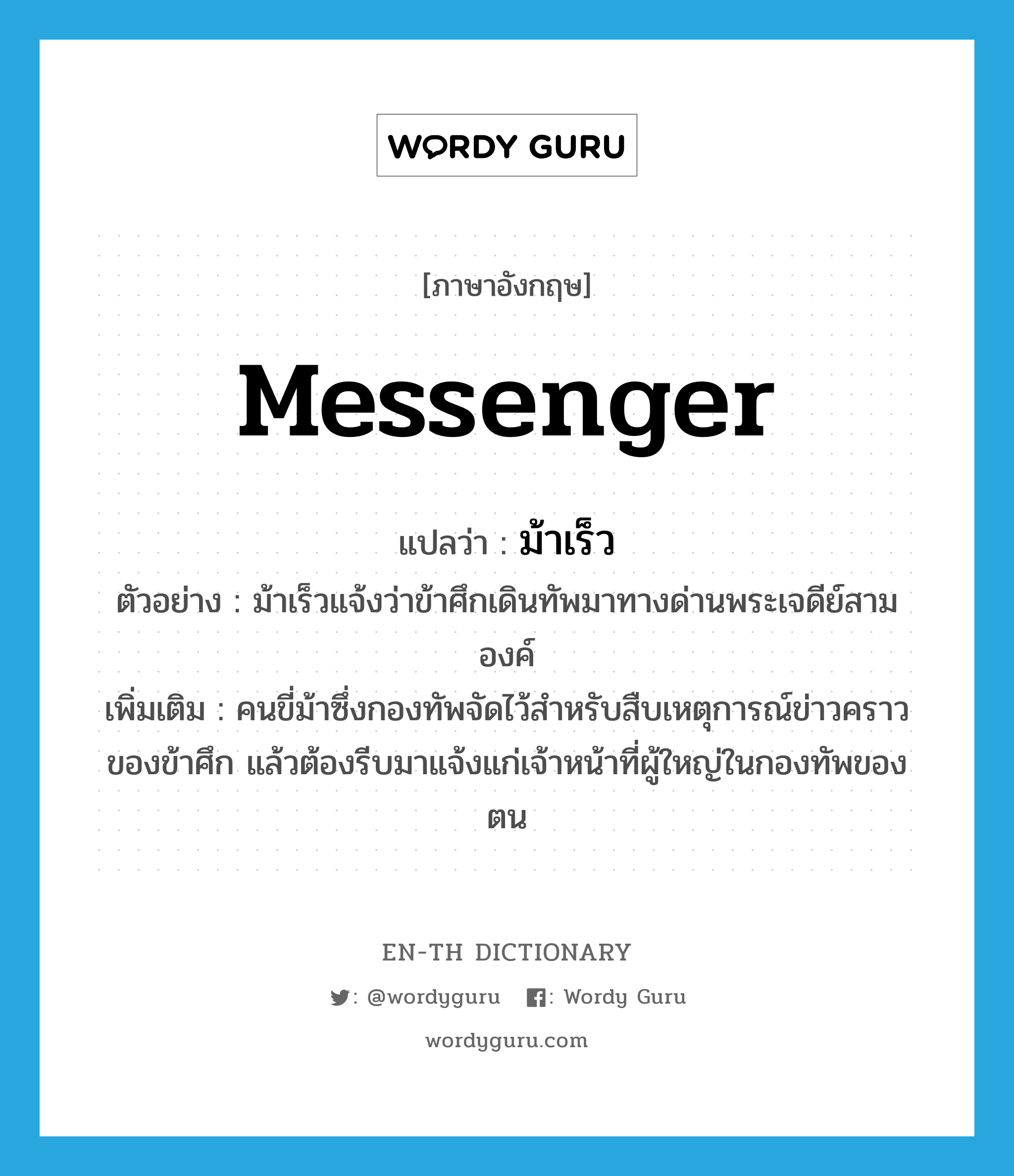 messenger แปลว่า?, คำศัพท์ภาษาอังกฤษ messenger แปลว่า ม้าเร็ว ประเภท N ตัวอย่าง ม้าเร็วแจ้งว่าข้าศึกเดินทัพมาทางด่านพระเจดีย์สามองค์ เพิ่มเติม คนขี่ม้าซึ่งกองทัพจัดไว้สำหรับสืบเหตุการณ์ข่าวคราวของข้าศึก แล้วต้องรีบมาแจ้งแก่เจ้าหน้าที่ผู้ใหญ่ในกองทัพของตน หมวด N