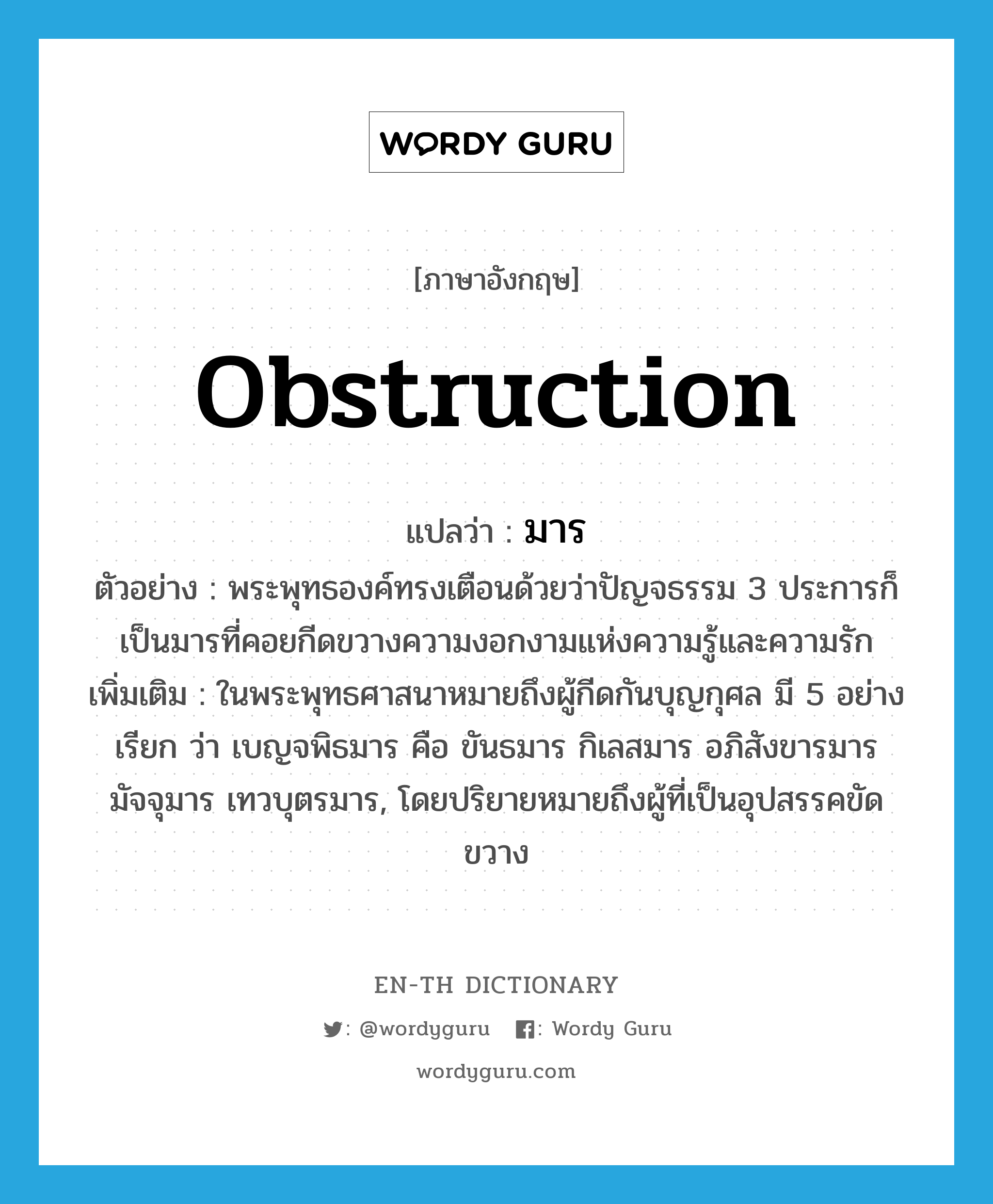 obstruction แปลว่า?, คำศัพท์ภาษาอังกฤษ obstruction แปลว่า มาร ประเภท N ตัวอย่าง พระพุทธองค์ทรงเตือนด้วยว่าปัญจธรรม 3 ประการก็เป็นมารที่คอยกีดขวางความงอกงามแห่งความรู้และความรัก เพิ่มเติม ในพระพุทธศาสนาหมายถึงผู้กีดกันบุญกุศล มี 5 อย่าง เรียก ว่า เบญจพิธมาร คือ ขันธมาร กิเลสมาร อภิสังขารมาร มัจจุมาร เทวบุตรมาร, โดยปริยายหมายถึงผู้ที่เป็นอุปสรรคขัดขวาง หมวด N