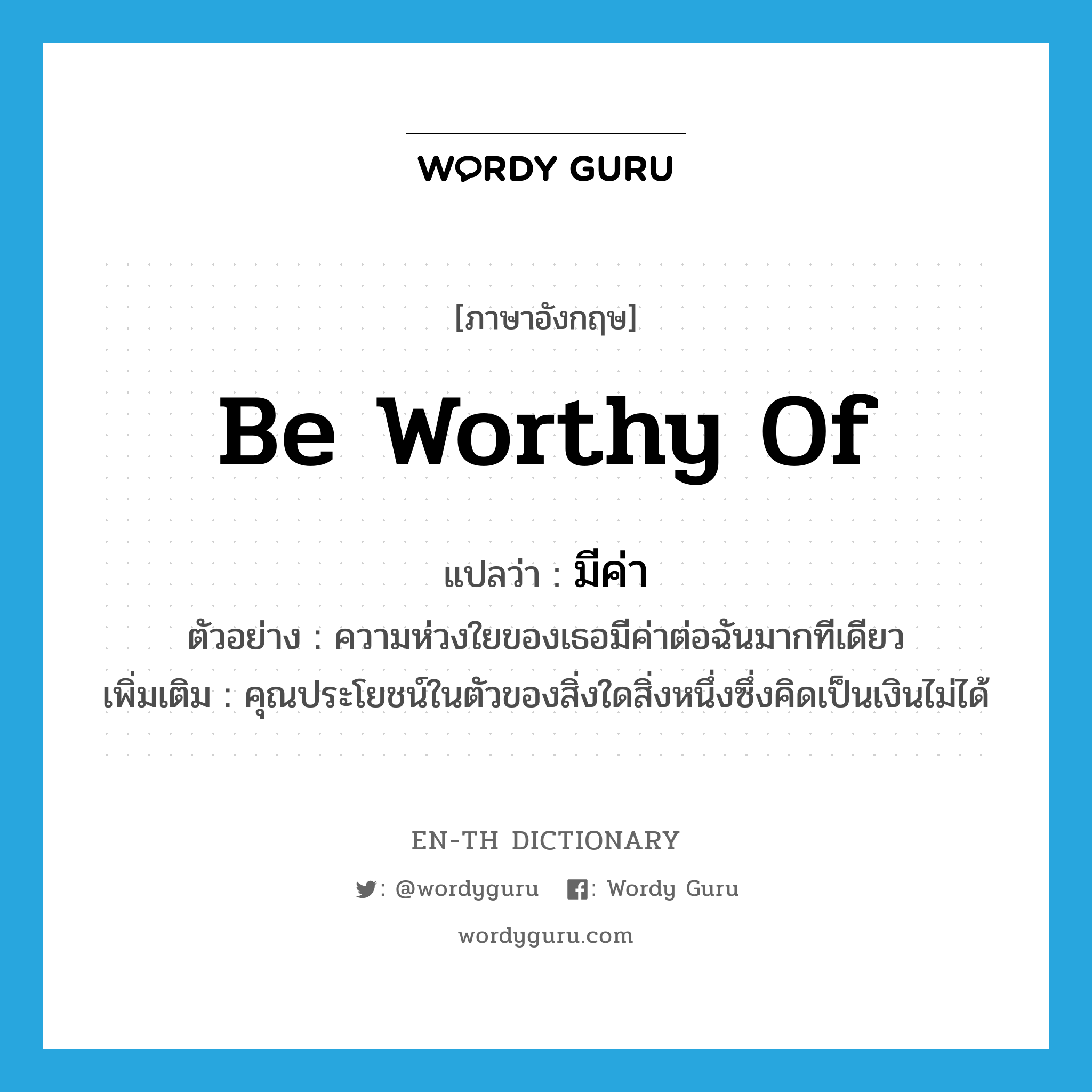 be worthy of แปลว่า?, คำศัพท์ภาษาอังกฤษ be worthy of แปลว่า มีค่า ประเภท V ตัวอย่าง ความห่วงใยของเธอมีค่าต่อฉันมากทีเดียว เพิ่มเติม คุณประโยชน์ในตัวของสิ่งใดสิ่งหนึ่งซึ่งคิดเป็นเงินไม่ได้ หมวด V