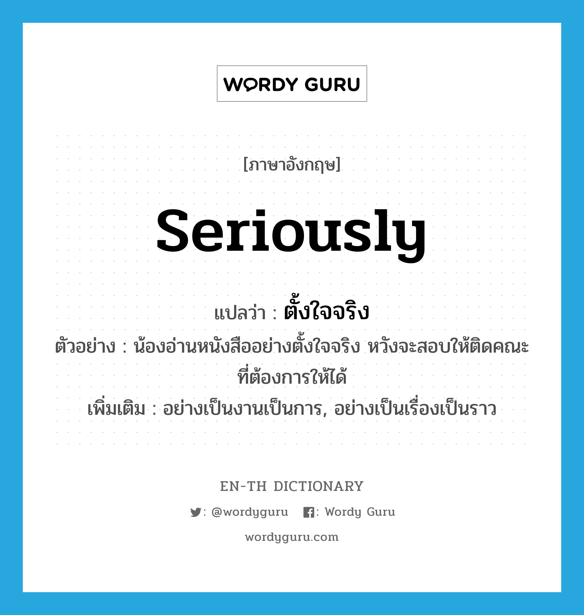 seriously แปลว่า?, คำศัพท์ภาษาอังกฤษ seriously แปลว่า ตั้งใจจริง ประเภท ADV ตัวอย่าง น้องอ่านหนังสืออย่างตั้งใจจริง หวังจะสอบให้ติดคณะที่ต้องการให้ได้ เพิ่มเติม อย่างเป็นงานเป็นการ, อย่างเป็นเรื่องเป็นราว หมวด ADV