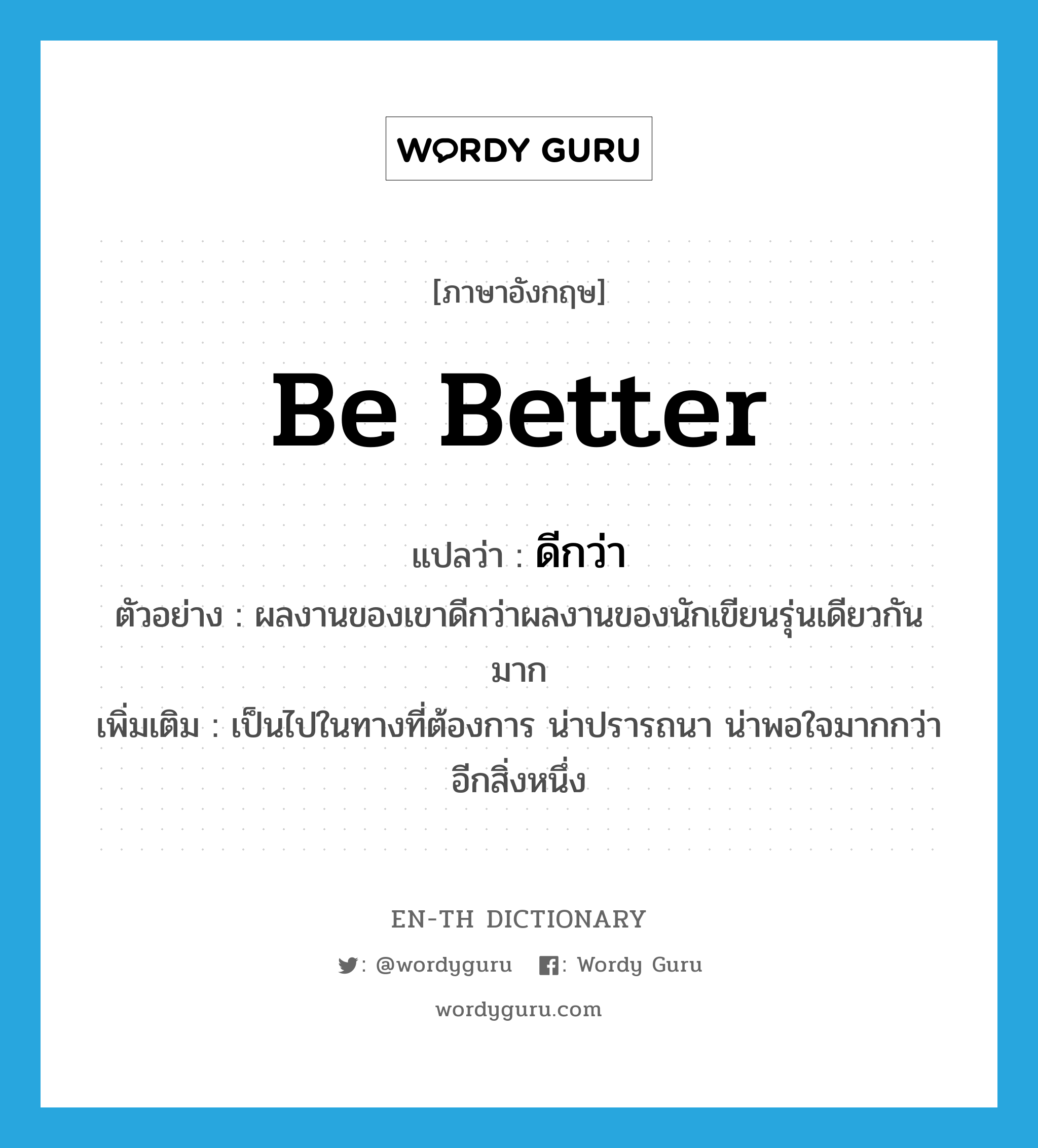 be better แปลว่า?, คำศัพท์ภาษาอังกฤษ be better แปลว่า ดีกว่า ประเภท V ตัวอย่าง ผลงานของเขาดีกว่าผลงานของนักเขียนรุ่นเดียวกันมาก เพิ่มเติม เป็นไปในทางที่ต้องการ น่าปรารถนา น่าพอใจมากกว่าอีกสิ่งหนึ่ง หมวด V