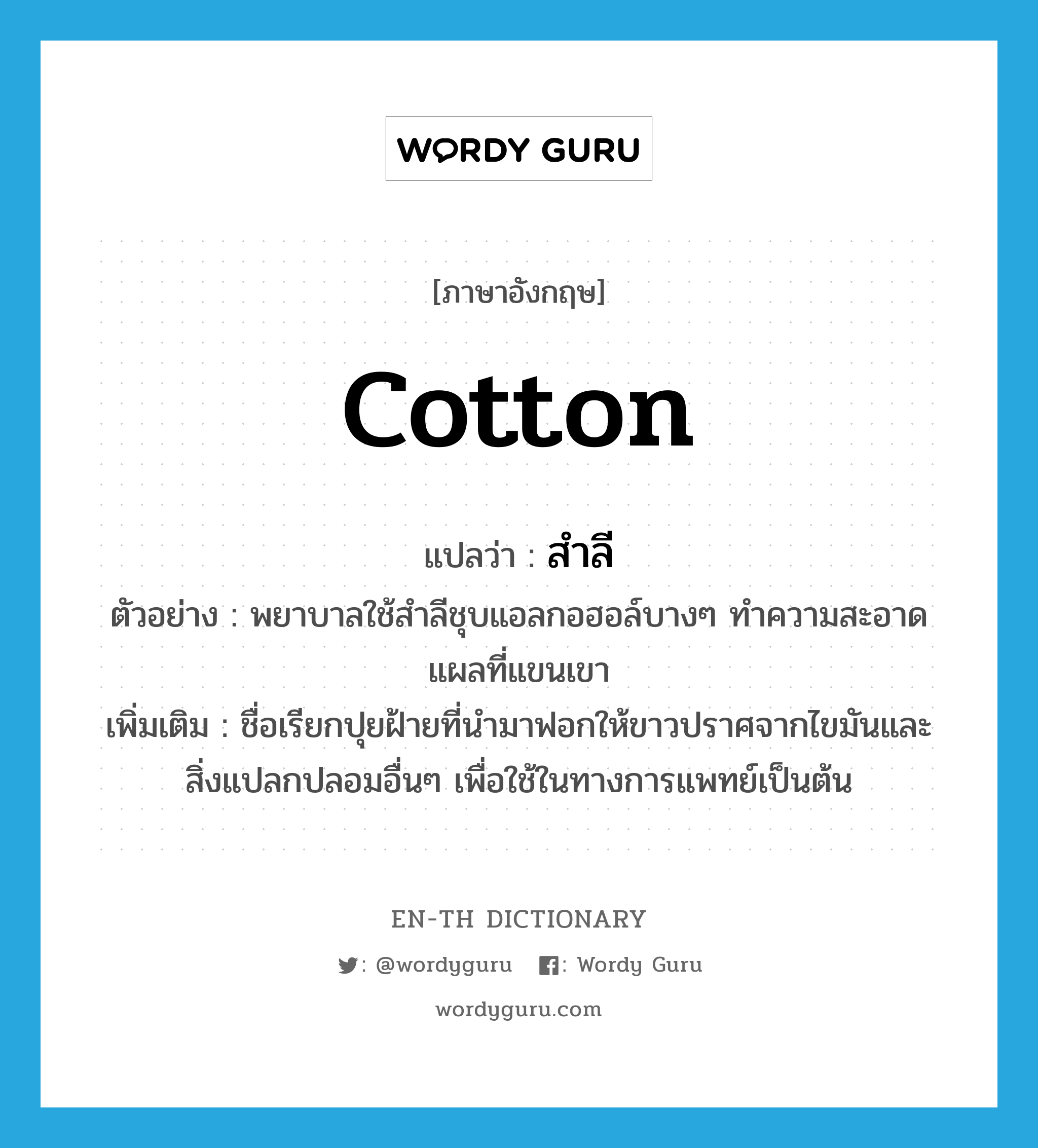 cotton แปลว่า?, คำศัพท์ภาษาอังกฤษ cotton แปลว่า สำลี ประเภท N ตัวอย่าง พยาบาลใช้สำลีชุบแอลกอฮอล์บางๆ ทำความสะอาดแผลที่แขนเขา เพิ่มเติม ชื่อเรียกปุยฝ้ายที่นำมาฟอกให้ขาวปราศจากไขมันและสิ่งแปลกปลอมอื่นๆ เพื่อใช้ในทางการแพทย์เป็นต้น หมวด N