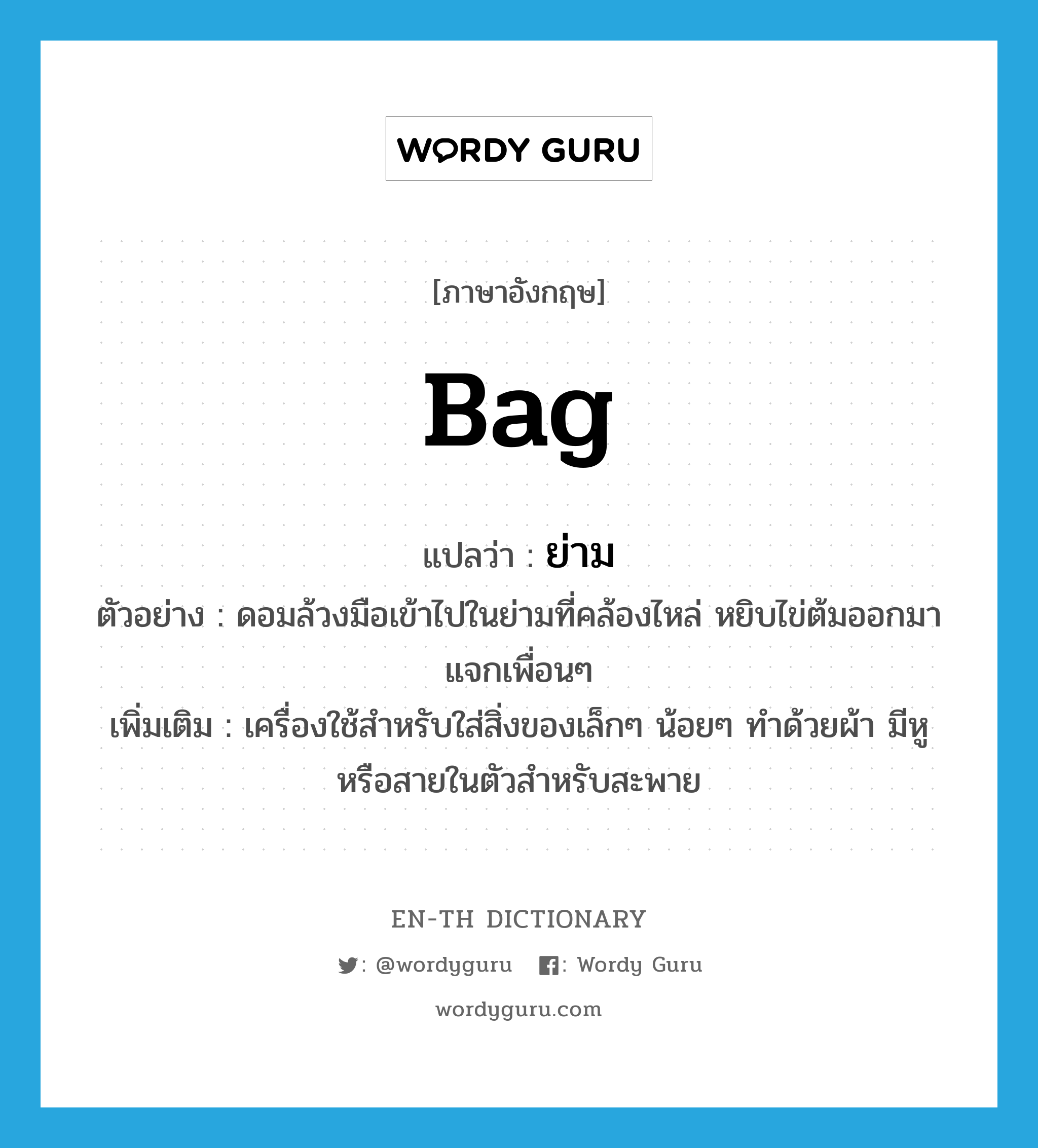 bag แปลว่า?, คำศัพท์ภาษาอังกฤษ bag แปลว่า ย่าม ประเภท N ตัวอย่าง ดอมล้วงมือเข้าไปในย่ามที่คล้องไหล่ หยิบไข่ต้มออกมาแจกเพื่อนๆ เพิ่มเติม เครื่องใช้สำหรับใส่สิ่งของเล็กๆ น้อยๆ ทำด้วยผ้า มีหูหรือสายในตัวสำหรับสะพาย หมวด N