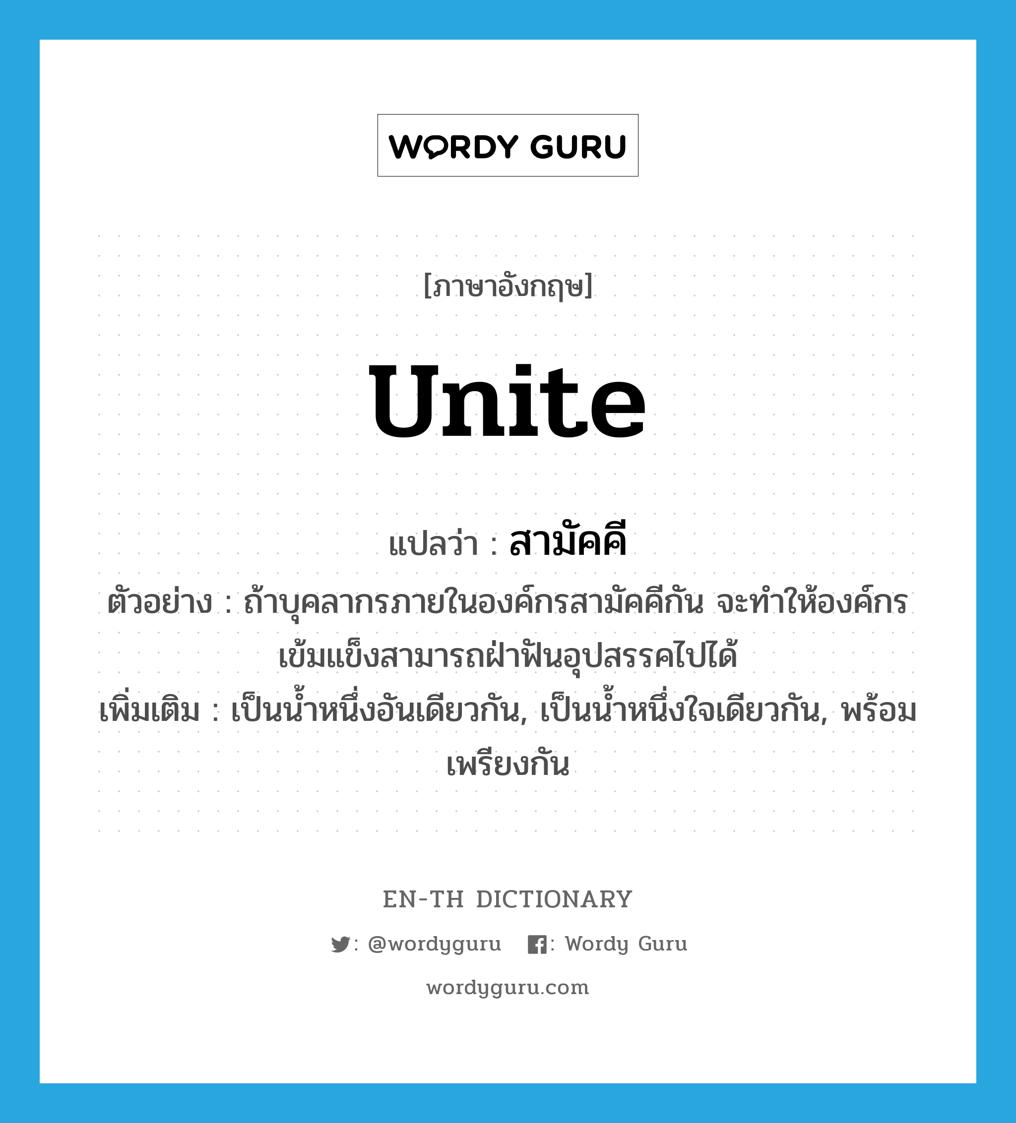 unite แปลว่า?, คำศัพท์ภาษาอังกฤษ unite แปลว่า สามัคคี ประเภท V ตัวอย่าง ถ้าบุคลากรภายในองค์กรสามัคคีกัน จะทำให้องค์กรเข้มแข็งสามารถฝ่าฟันอุปสรรคไปได้ เพิ่มเติม เป็นน้ำหนึ่งอันเดียวกัน, เป็นน้ำหนึ่งใจเดียวกัน, พร้อมเพรียงกัน หมวด V