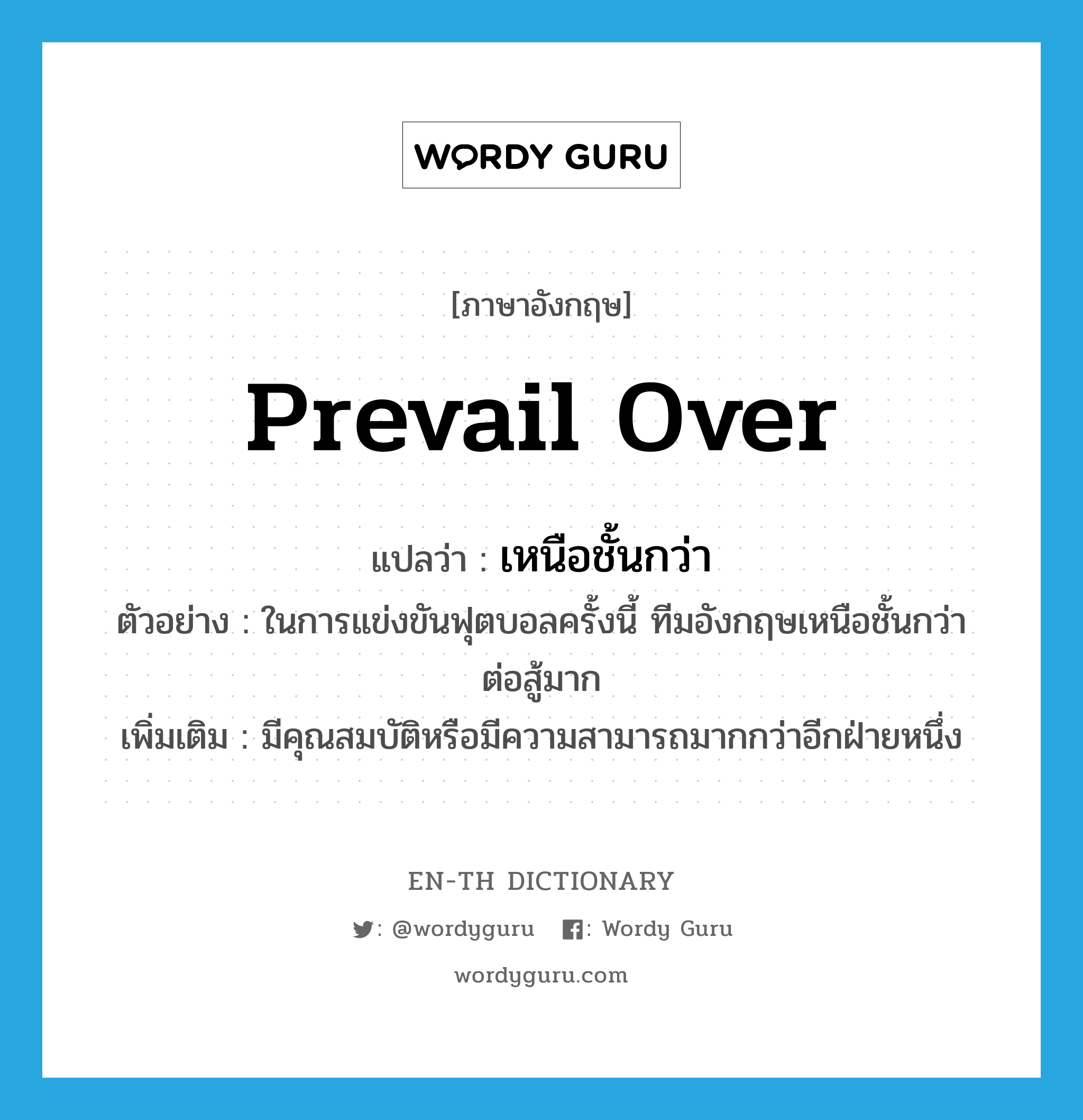 prevail over แปลว่า?, คำศัพท์ภาษาอังกฤษ prevail over แปลว่า เหนือชั้นกว่า ประเภท V ตัวอย่าง ในการแข่งขันฟุตบอลครั้งนี้ ทีมอังกฤษเหนือชั้นกว่าต่อสู้มาก เพิ่มเติม มีคุณสมบัติหรือมีความสามารถมากกว่าอีกฝ่ายหนึ่ง หมวด V