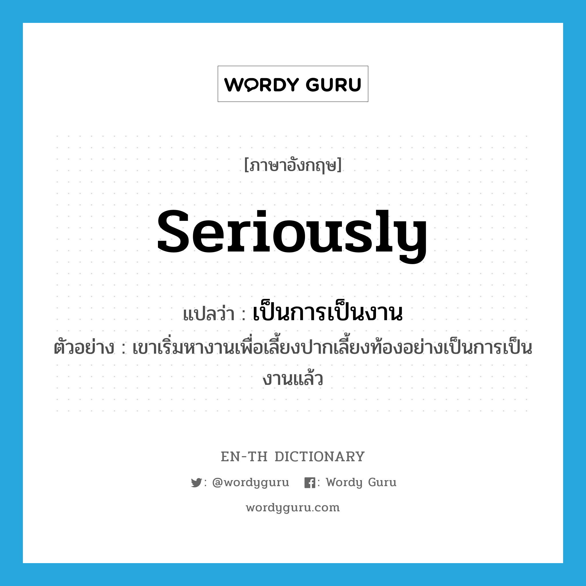 seriously แปลว่า?, คำศัพท์ภาษาอังกฤษ seriously แปลว่า เป็นการเป็นงาน ประเภท ADV ตัวอย่าง เขาเริ่มหางานเพื่อเลี้ยงปากเลี้ยงท้องอย่างเป็นการเป็นงานแล้ว หมวด ADV