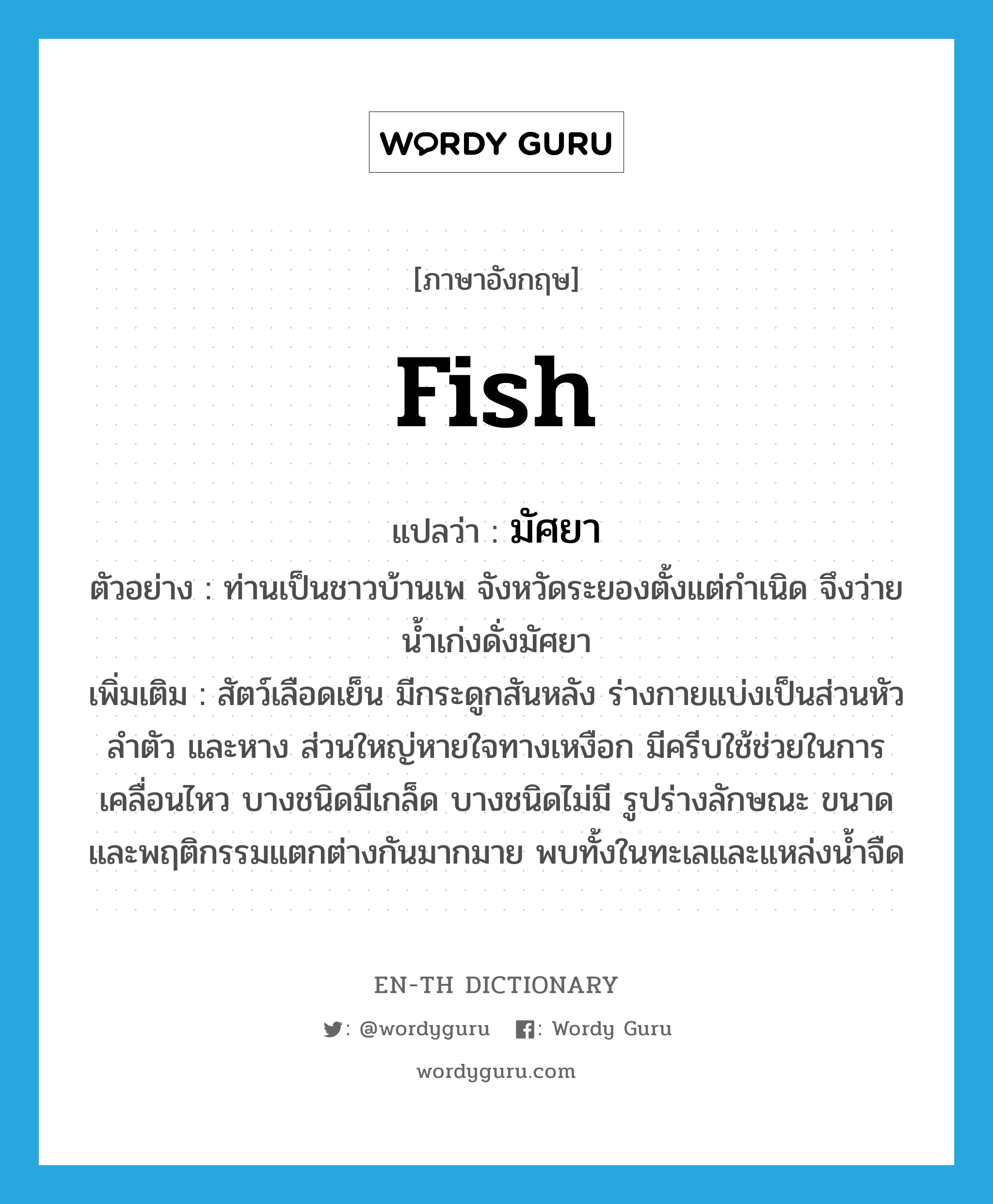 fish แปลว่า?, คำศัพท์ภาษาอังกฤษ fish แปลว่า มัศยา ประเภท N ตัวอย่าง ท่านเป็นชาวบ้านเพ จังหวัดระยองตั้งแต่กำเนิด จึงว่ายน้ำเก่งดั่งมัศยา เพิ่มเติม สัตว์เลือดเย็น มีกระดูกสันหลัง ร่างกายแบ่งเป็นส่วนหัว ลำตัว และหาง ส่วนใหญ่หายใจทางเหงือก มีครีบใช้ช่วยในการเคลื่อนไหว บางชนิดมีเกล็ด บางชนิดไม่มี รูปร่างลักษณะ ขนาด และพฤติกรรมแตกต่างกันมากมาย พบทั้งในทะเลและแหล่งน้ำจืด หมวด N