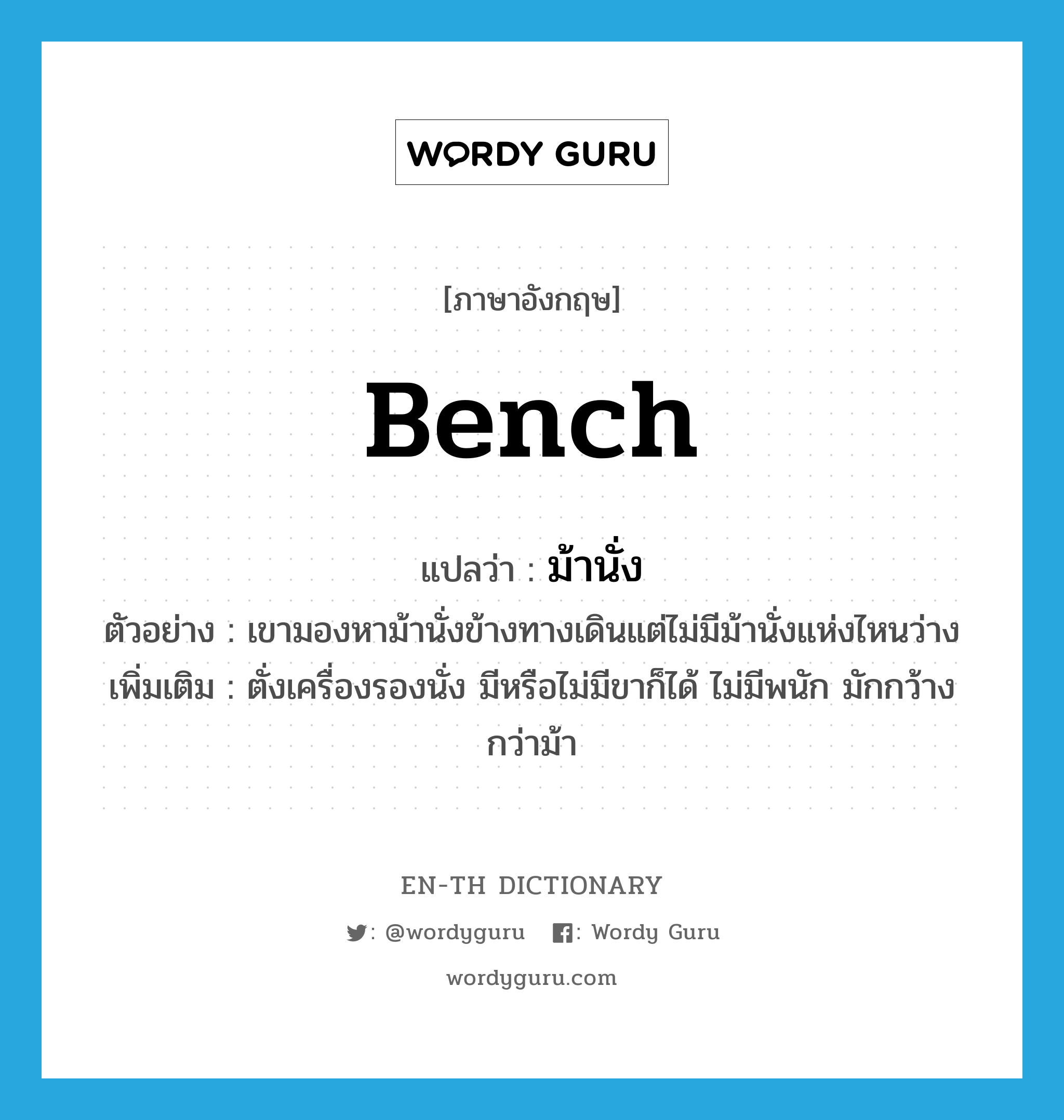 bench แปลว่า?, คำศัพท์ภาษาอังกฤษ bench แปลว่า ม้านั่ง ประเภท N ตัวอย่าง เขามองหาม้านั่งข้างทางเดินแต่ไม่มีม้านั่งแห่งไหนว่าง เพิ่มเติม ตั่งเครื่องรองนั่ง มีหรือไม่มีขาก็ได้ ไม่มีพนัก มักกว้างกว่าม้า หมวด N