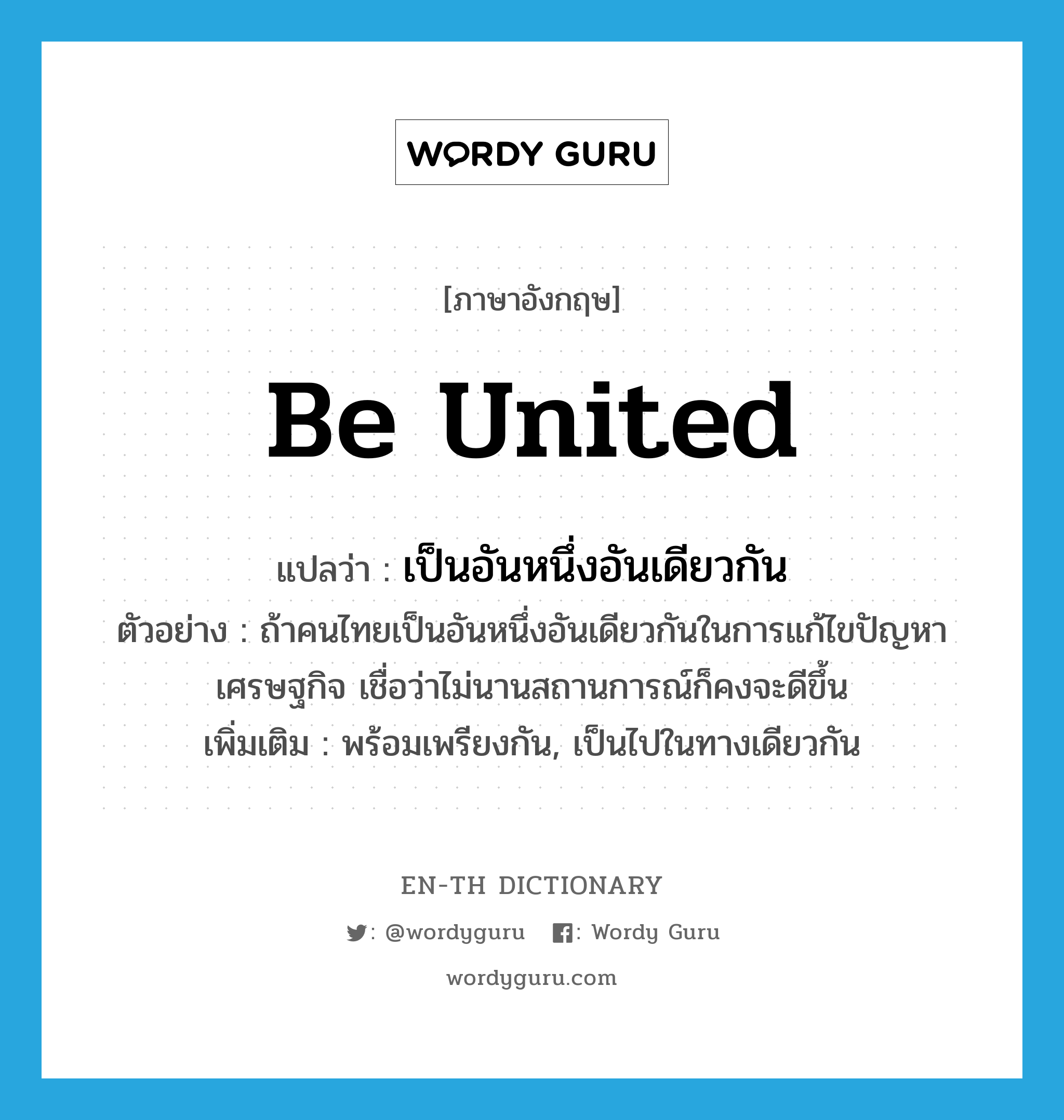 be united แปลว่า?, คำศัพท์ภาษาอังกฤษ be united แปลว่า เป็นอันหนึ่งอันเดียวกัน ประเภท V ตัวอย่าง ถ้าคนไทยเป็นอันหนึ่งอันเดียวกันในการแก้ไขปัญหาเศรษฐกิจ เชื่อว่าไม่นานสถานการณ์ก็คงจะดีขึ้น เพิ่มเติม พร้อมเพรียงกัน, เป็นไปในทางเดียวกัน หมวด V