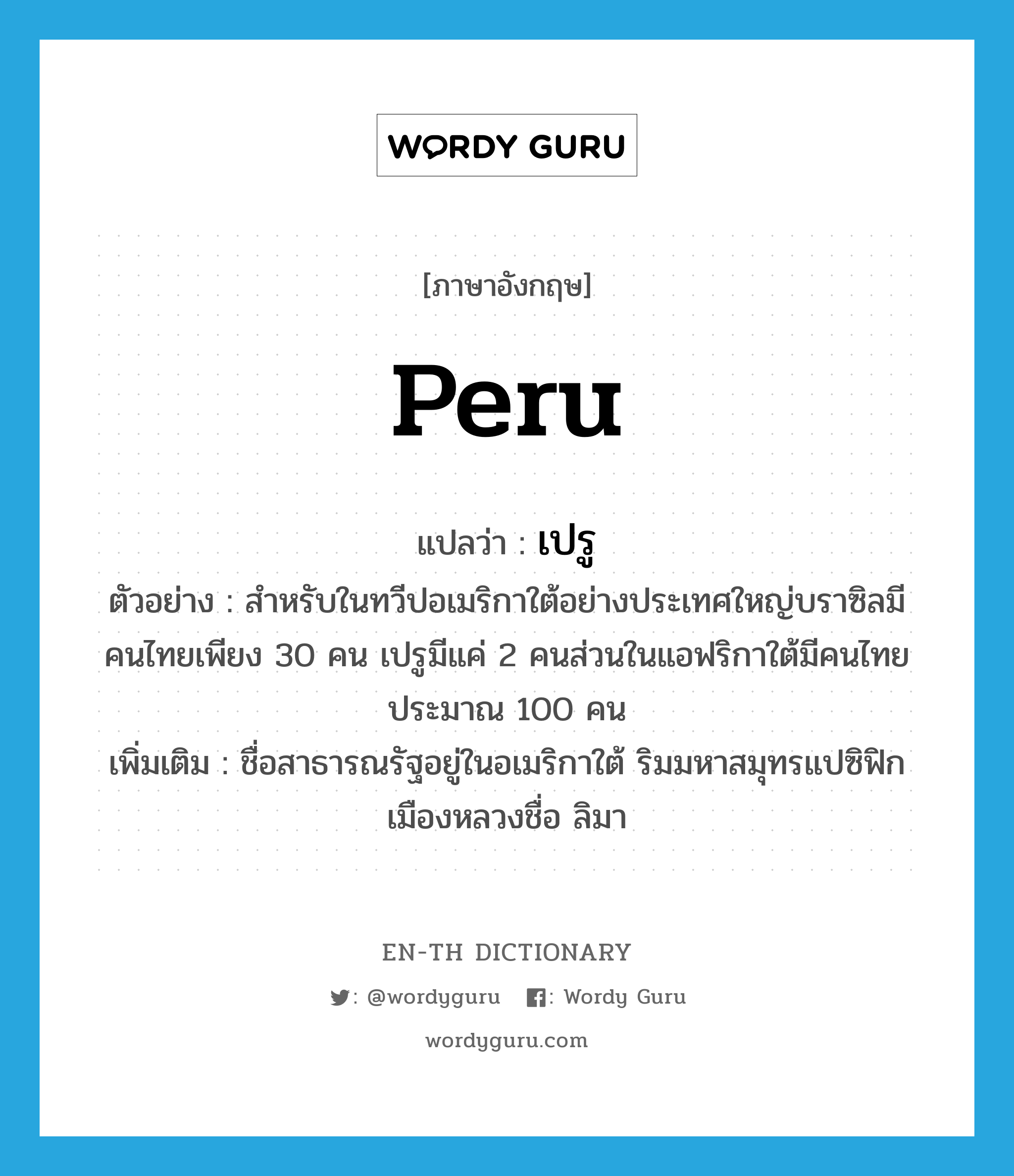 Peru แปลว่า?, คำศัพท์ภาษาอังกฤษ Peru แปลว่า เปรู ประเภท N ตัวอย่าง สำหรับในทวีปอเมริกาใต้อย่างประเทศใหญ่บราซิลมีคนไทยเพียง 30 คน เปรูมีแค่ 2 คนส่วนในแอฟริกาใต้มีคนไทยประมาณ 100 คน เพิ่มเติม ชื่อสาธารณรัฐอยู่ในอเมริกาใต้ ริมมหาสมุทรแปซิฟิก เมืองหลวงชื่อ ลิมา หมวด N