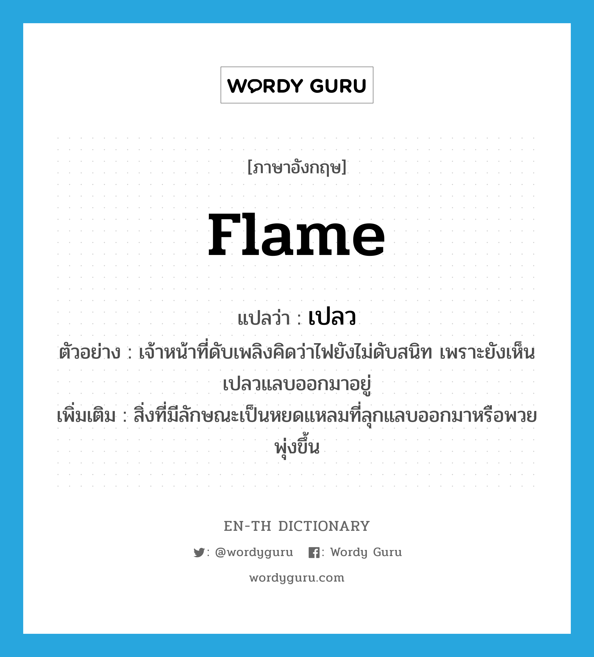 flame แปลว่า?, คำศัพท์ภาษาอังกฤษ flame แปลว่า เปลว ประเภท N ตัวอย่าง เจ้าหน้าที่ดับเพลิงคิดว่าไฟยังไม่ดับสนิท เพราะยังเห็นเปลวแลบออกมาอยู่ เพิ่มเติม สิ่งที่มีลักษณะเป็นหยดแหลมที่ลุกแลบออกมาหรือพวยพุ่งขึ้น หมวด N