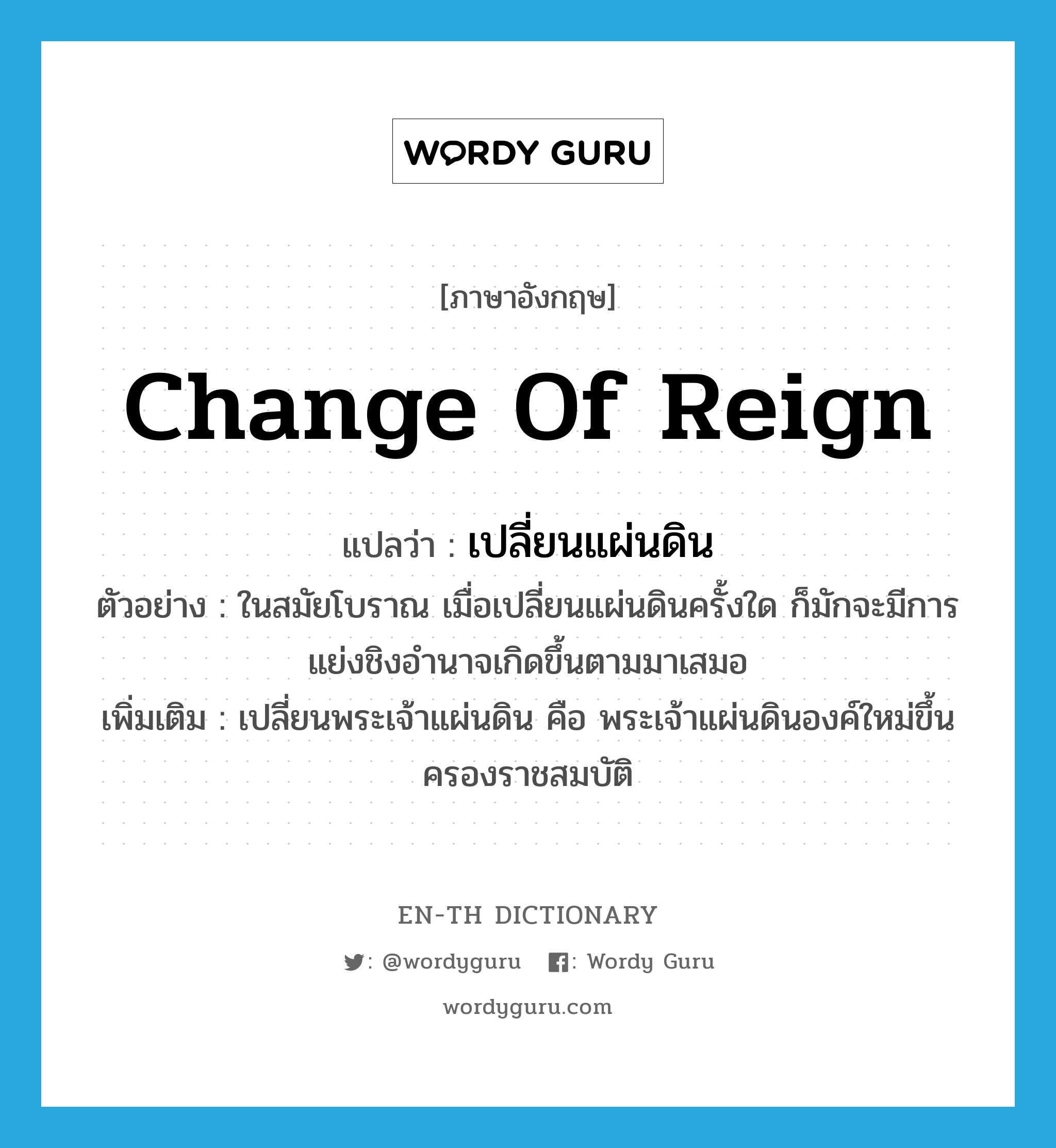 change of reign แปลว่า?, คำศัพท์ภาษาอังกฤษ change of reign แปลว่า เปลี่ยนแผ่นดิน ประเภท V ตัวอย่าง ในสมัยโบราณ เมื่อเปลี่ยนแผ่นดินครั้งใด ก็มักจะมีการแย่งชิงอำนาจเกิดขึ้นตามมาเสมอ เพิ่มเติม เปลี่ยนพระเจ้าแผ่นดิน คือ พระเจ้าแผ่นดินองค์ใหม่ขึ้นครองราชสมบัติ หมวด V