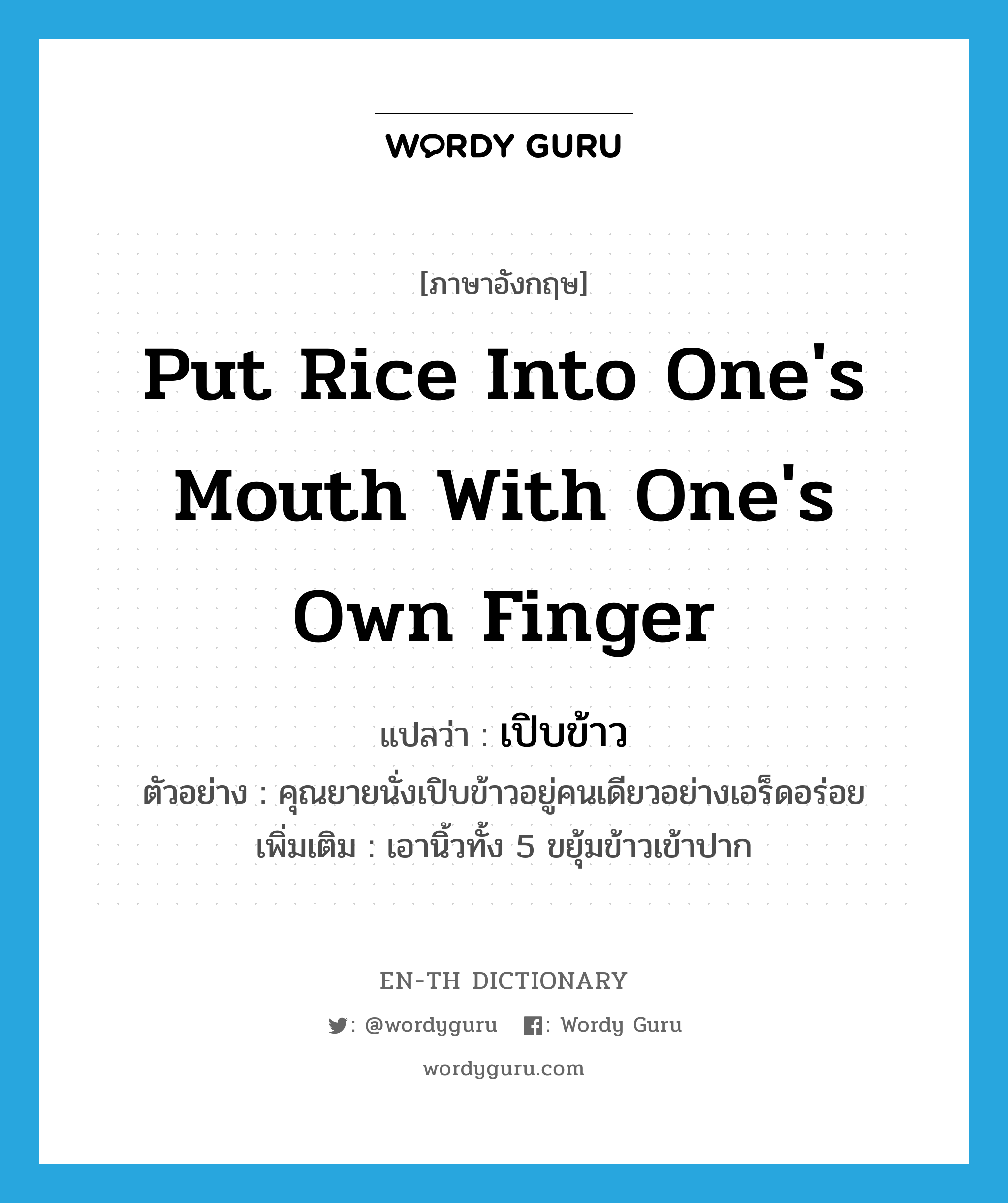 put rice into one&#39;s mouth with one&#39;s own finger แปลว่า?, คำศัพท์ภาษาอังกฤษ put rice into one&#39;s mouth with one&#39;s own finger แปลว่า เปิบข้าว ประเภท V ตัวอย่าง คุณยายนั่งเปิบข้าวอยู่คนเดียวอย่างเอร็ดอร่อย เพิ่มเติม เอานิ้วทั้ง 5 ขยุ้มข้าวเข้าปาก หมวด V