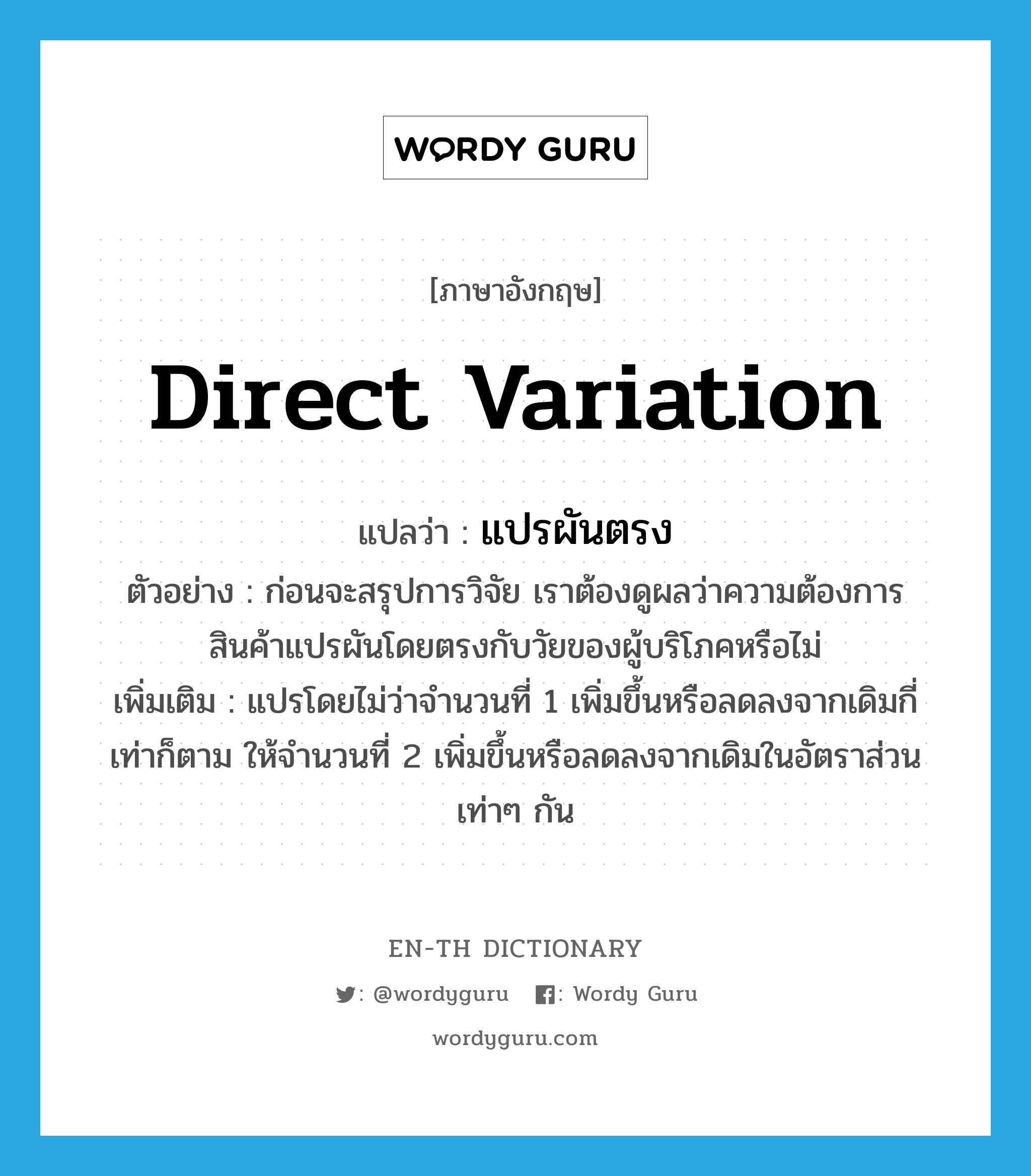 direct variation แปลว่า?, คำศัพท์ภาษาอังกฤษ direct variation แปลว่า แปรผันตรง ประเภท V ตัวอย่าง ก่อนจะสรุปการวิจัย เราต้องดูผลว่าความต้องการสินค้าแปรผันโดยตรงกับวัยของผู้บริโภคหรือไม่ เพิ่มเติม แปรโดยไม่ว่าจำนวนที่ 1 เพิ่มขึ้นหรือลดลงจากเดิมกี่เท่าก็ตาม ให้จำนวนที่ 2 เพิ่มขึ้นหรือลดลงจากเดิมในอัตราส่วนเท่าๆ กัน หมวด V