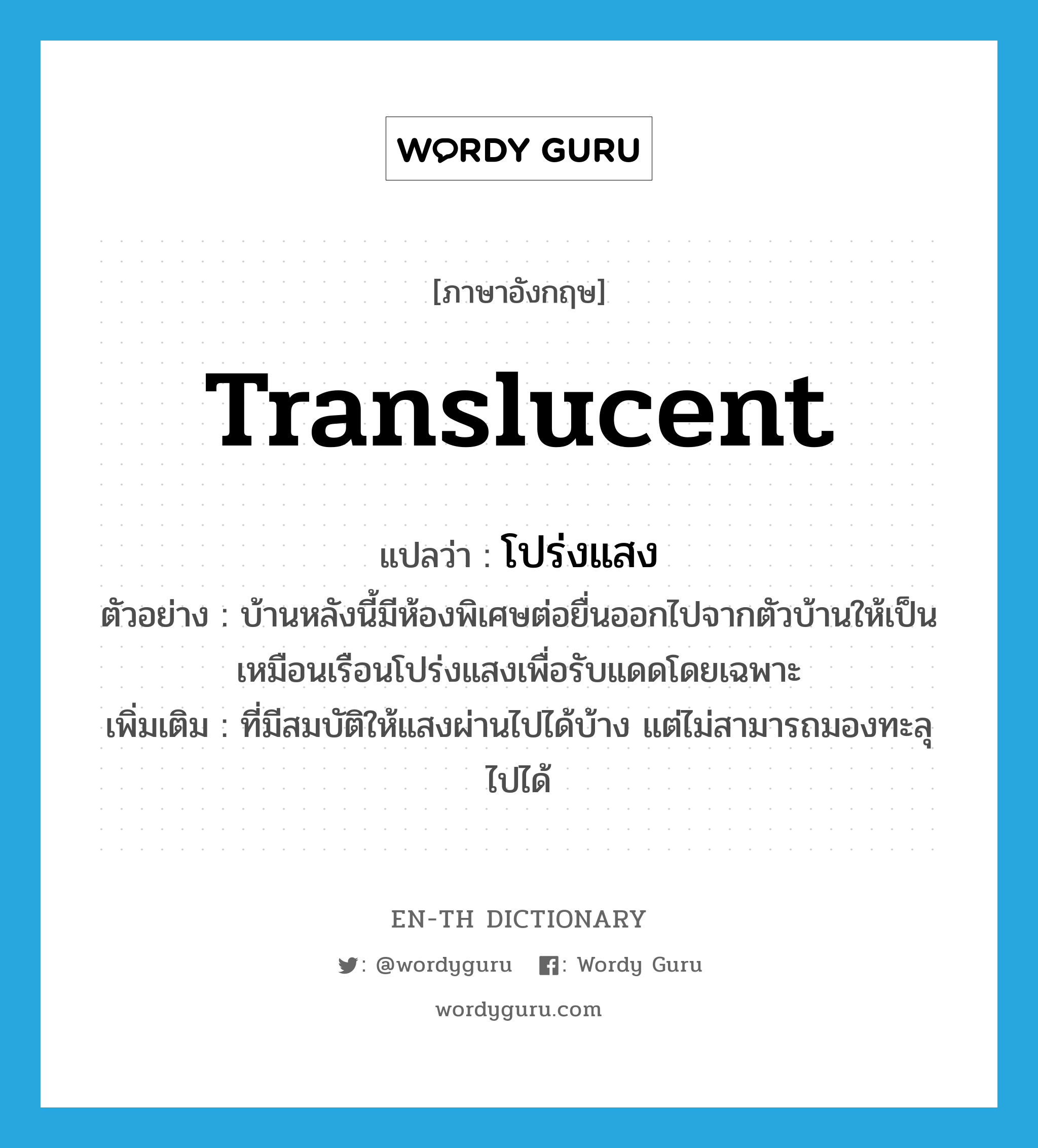 translucent แปลว่า?, คำศัพท์ภาษาอังกฤษ translucent แปลว่า โปร่งแสง ประเภท ADJ ตัวอย่าง บ้านหลังนี้มีห้องพิเศษต่อยื่นออกไปจากตัวบ้านให้เป็นเหมือนเรือนโปร่งแสงเพื่อรับแดดโดยเฉพาะ เพิ่มเติม ที่มีสมบัติให้แสงผ่านไปได้บ้าง แต่ไม่สามารถมองทะลุไปได้ หมวด ADJ